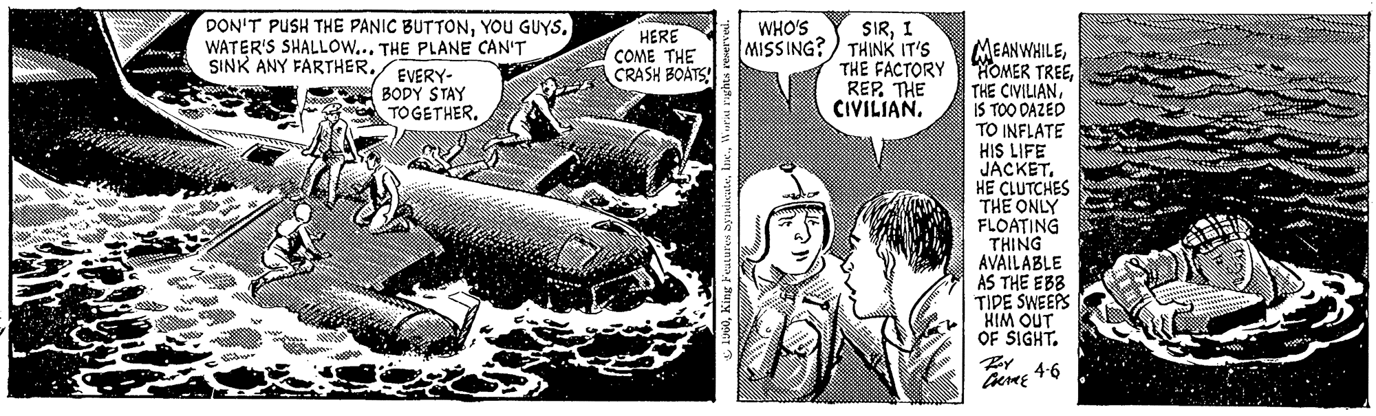 Comics OCR: PELLE DON'T PUSH THE PANIC BUTTONYOU GUYS. WATER'S SHALLOW... THE PLANE CAN'T SINK ANY FARTHER.Mility EVERY- BODY STAY TOGETHER. ?? 25 HERE COME THE CRASH BOATS! 1960World rights reserved. WHO'S MISSING? THINK IT'S SIRI THE FACTORY REP. THE CIVILIAN. MEANWHILEIS TOO DAZED TO INFLATE HIS LIFE JACKET. HE CLUTCHES THE ONLY FLOATING THING AVAILABLE AS THE EBB TIDE SWEEPS HIM OUT OF SIGHT. COME 4.6 PELLE DON'T PUSH THE PANIC BUTTONYOU GUYS . WATER'S SHALLOW ... THE PLANE CAN'T SINK ANY FARTHER .Mility EVERY BODY STAY TOGETHER . ?? 25 HERE COME THE CRASH BOATS ! 1960King Features SyndicateWorld rights reserved . WHO'S MISSING ? THINK IT'S SIRI THE FACTORY REP . THE CIVILIAN . MEANWHILEHOMER TREETHE CIVILIANIS TOO DAZED TO INFLATE HIS LIFE JACKET . HE CLUTCHES THE ONLY FLOATING THING AVAILABLE AS THE EBB TIDE SWEEPS HIM OUT OF SIGHT . COME 4.6