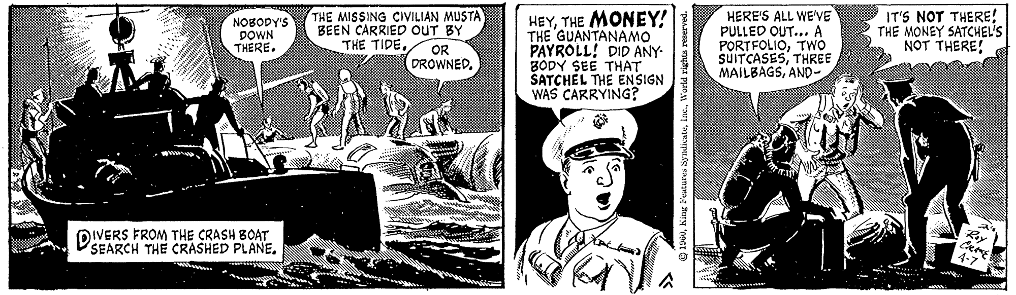 Comic book OCR: NOBODY'S DOWN THERE. DIVERS FROM THE CRASH BOAT SEARCH THE CRASHED PLANE. THE MISSING CIVILIAN MUSTA BEEN CARRIED OUT BY THE TIDE.. OR DROWNED. HEYTHE MONEY! THE GUANTANAMO PAYROLL! DID ANY- BODY SEE THAT SATCHEL THE ENSIGN WAS CARRYING? 1960World rights reserved. HERE'S ALL WE'VE PULLED OUT... A PORTFOLIOTWO SUITCASESTHREE MAILBAGSAND- IT'S NOT THERE! THE MONEY SATCHEL'S NOT THERE! Roy CHAKE 4-7 NOBODY'S DOWN THERE . DIVERS FROM THE CRASH BOAT SEARCH THE CRASHED PLANE . THE MISSING CIVILIAN MUSTA BEEN CARRIED OUT BY THE TIDE .. OR DROWNED . HEYTHE MONEY ! THE GUANTANAMO PAYROLL ! DID ANY BODY SEE THAT SATCHEL THE ENSIGN WAS CARRYING ? 1960King Features SyndicateWorld rights reserved . HERE'S ALL WE'VE PULLED OUT ... A PORTFOLIOTWO SUITCASESTHREE MAILBAGSAND IT'S NOT THERE ! THE MONEY SATCHEL'S NOT THERE ! Roy CHAKE 4-7
