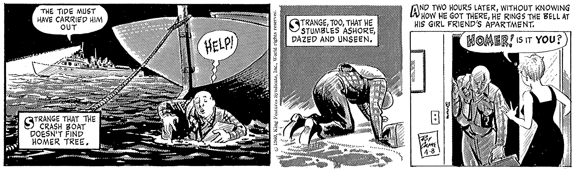 Comics OCR: My THE TIDE MUST HAVE CARRIED HIM OUT TRANGE THAT THE CRASH BOAT DOESN'T FIND HOMER TREESTR Ba Mtu HELP! 1960World rights reserved. ****** STRA TRANGETHAT HE STUMBLES ASHOREDAZED AND UNSEEN. THERORI WITHOUT KNOWING HOW HE GOT THEREHE RINGS THE BELL AT HIS GIRL FRIEND'S APARTMENT. CRANE 4-8 HOMER? IS IT YOU? My THE TIDE MUST HAVE CARRIED HIM OUT TRANGE THAT THE CRASH BOAT DOESN'T FIND HOMER TREESTR Ba Mtu HELP ! 1960King Features SyndicateWorld rights reserved . ****** STRA TRANGETHAT HE STUMBLES ASHOREDAZED AND UNSEEN . THERORI WITHOUT KNOWING HOW HE GOT THEREHE RINGS THE BELL AT HIS GIRL FRIEND'S APARTMENT . CRANE 4-8 HOMER ? IS IT YOU ?