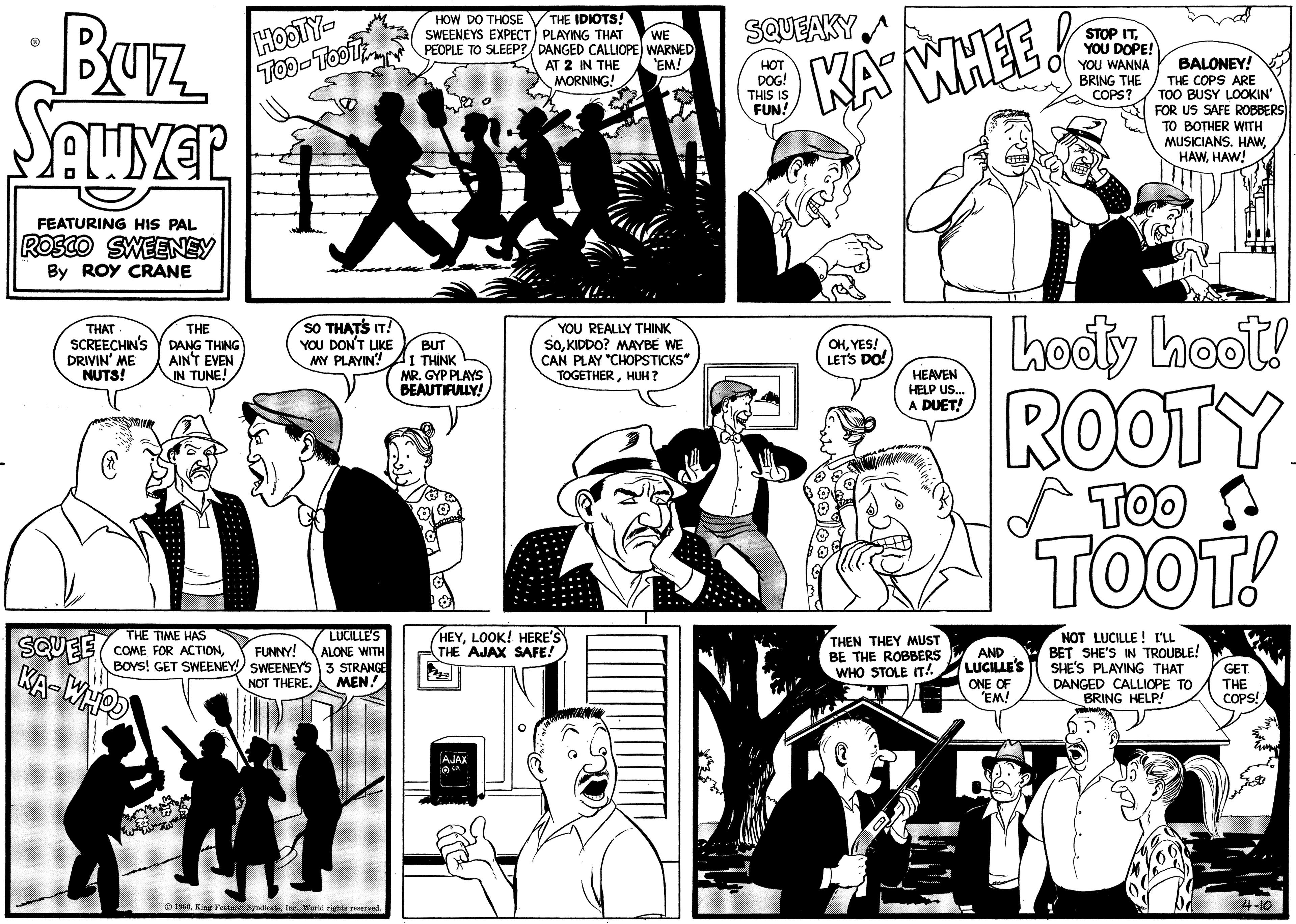Style OCR: Buz Sawyer FEATURING HIS PAL ROSCO SWEENEY By ROY CRANE THAT SCREECHIN'S DRIVIN' ME NUTS! SQUEE KA-WHOO THE DANG THING AIN'T EVEN IN TUNE! HOOTY- Too-TooT SO THAT'S IT! YOU DON'T LIKE MY PLAYIN! ?? LUCILLE'S THE TIME HAS COME FOR ACTIONFUNNY! ALONE WITH BOYS! GET SWEENEY! SWEENEY'S 3 STRANGE NOT THERE. MEN! HOW DO THOSE SWEENEYS EXPECT) PEOPLE TO SLEEP? 1960World rights reserved. BUT I THINK MR. GYP PLAYS BEAUTIFULLY! THE IDIOTS! PLAYING THAT WE DANGED CALLIOPE) WARNED 'EM! AT 2 IN THE MORNING! AJAX ( YOU REALLY THINK SOKIDDO? MAYBE WE CAN PLAY "CHOPSTICKS" TOGETHERHUH? HEYLOOK! HERE'S THE AJAX SAFE! SQUEAKY HOT DOG! THIS IS FUN! KAY WHEE! OHYES! LET'S DO! HEAVEN HELP US... A DUET! Miam THEN THEY MUST BE THE ROBBERS WHO STOLE IT!! AND LUCILLE'S STOP ITYOU DOPE! YOU WANNA BRING THE COPS? hooty hoot! 00Y TOO TOOT! ONE OF 'EM! BALONEY! THE COPS ARE TOO BUSY LOOKIN' FOR US SAFE ROBBERS TO BOTHER WITH MUSICIANS. HAWHAW! NOT LUCILLE! I'LL BET SHE'S IN TROUBLE! SHE'S PLAYING THAT DANGED CALLIOPE TO BRING HELP! GET THE COPS! 4-10 Buz Sawyer FEATURING HIS PAL ROSCO SWEENEY By ROY CRANE THAT SCREECHIN'S DRIVIN ' ME NUTS ! SQUEE KA - WHOO THE DANG THING AIN'T EVEN IN TUNE ! HOOTY Too - TooT SO THAT'S IT ! YOU DON'T LIKE MY PLAYIN ! ? ? LUCILLE'S THE TIME HAS COME FOR ACTIONFUNNY ! ALONE WITH BOYS ! GET SWEENEY ! SWEENEY'S 3 STRANGE NOT THERE . MEN ! HOW DO THOSE SWEENEYS EXPECT ) PEOPLE TO SLEEP ? 1960King Features SyndicateWorld rights reserved . BUT I THINK MR . GYP PLAYS BEAUTIFULLY ! THE IDIOTS ! PLAYING THAT WE DANGED CALLIOPE ) WARNED ' EM ! AT 2 IN THE MORNING ! AJAX ( YOU REALLY THINK SOKIDDO ? MAYBE WE CAN PLAY " CHOPSTICKS " TOGETHERHUH ? HEYLOOK ! HERE'S THE AJAX SAFE ! SQUEAKY HOT DOG ! THIS IS FUN ! KAY WHEE ! OHYES ! LET'S DO ! HEAVEN HELP US ... A DUET ! Miam THEN THEY MUST BE THE ROBBERS WHO STOLE IT !! AND LUCILLE'S STOP ITYOU DOPE ! YOU WANNA BRING THE COPS ? hooty hoot ! 00Y TOO TOOT ! ONE OF ' EM ! BALONEY ! THE COPS ARE TOO BUSY LOOKIN ' FOR US SAFE ROBBERS TO BOTHER WITH MUSICIANS . HAWHAW ! NOT LUCILLE ! I'LL BET SHE'S IN TROUBLE ! SHE'S PLAYING THAT DANGED CALLIOPE TO BRING HELP ! GET THE COPS ! 4-10