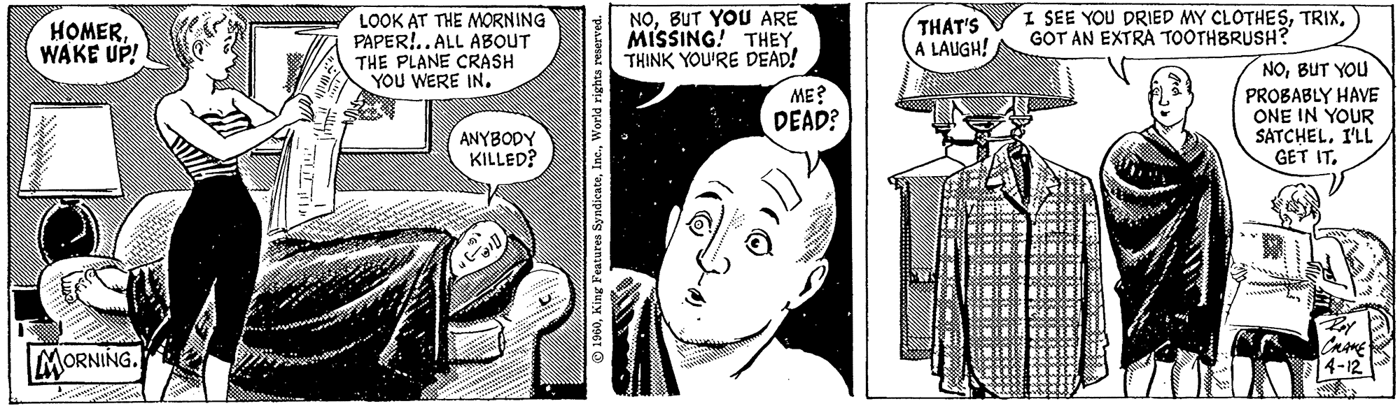 Comic book OCR: HOMERWAKE UP! MORNING. LOOK AT THE MORNING PAPER!..ALL ABOUT THE PLANE CRASH YOU WERE IN. ANYBODY KILLED? 1960World rights reserved. NOBUT YOU ARE MISSING! THEY THINK YOU'RE DEAD! ME? DEAD? O))). THAT'S A LAUGH! I SEE YOU DRIED MY CLOTHESGOT AN EXTRA TOOTHBRUSH? 2 NOBUT YOU PROBABLY HAVE ONE IN YOUR SATCHELI'LL GET IT. Rey CHAKE 14-12 HOMERWAKE UP ! MORNING . LOOK AT THE MORNING PAPER ! .. ALL ABOUT THE PLANE CRASH YOU WERE IN . ANYBODY KILLED ? 1960King Features SyndicateWorld rights reserved . NOBUT YOU ARE MISSING ! THEY THINK YOU'RE DEAD ! ME ? DEAD ? O ) ) ) . THAT'S A LAUGH ! I SEE YOU DRIED MY CLOTHESGOT AN EXTRA TOOTHBRUSH ? 2 NOBUT YOU PROBABLY HAVE ONE IN YOUR SATCHELI'LL GET IT . Rey CHAKE 14-12