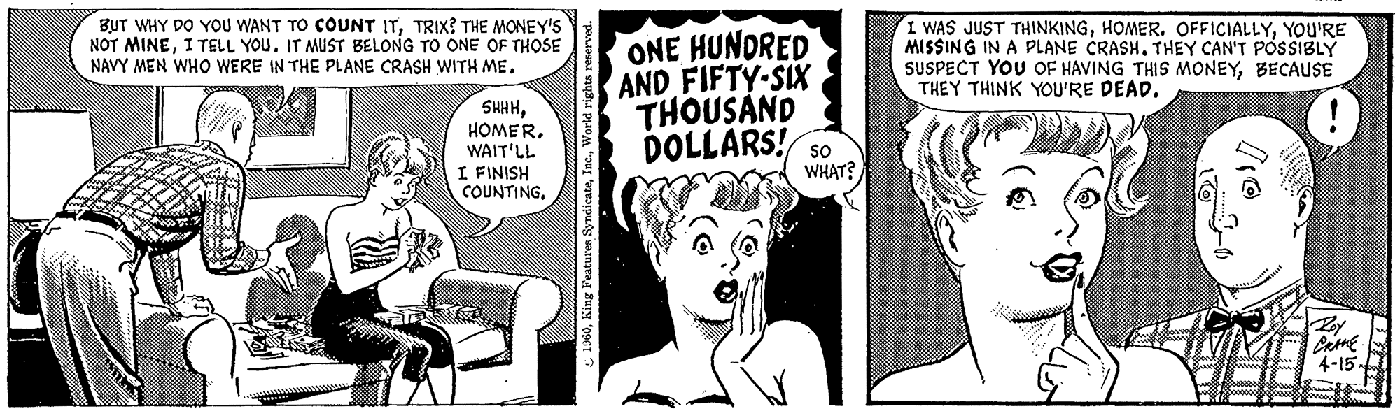 Illustration OCR: BUT WHY DO YOU WANT TO COUNT ITTRIX? THE MONEY'S NOT MINEI TELL YOU. IT MUST BELONG TO ONE OF THOSE NAVY MEN WHO WERE IN THE PLANE CRASH WITH MEHOMER. WAIT'LL I FINISH COUNTING. 1960World rights reserved. ONE HUNDRED AND FIFTY-SIX THOUSAND DOLLARS! SO WHAT? I WAS JUST THINKINGYOU'RE MISSING IN A PLANE CRASH. THEY CAN'T POSSIBLY SUSPECT YOU OF HAVING THIS MONEYBECAUSE THEY THINK YOU'RE DEAD. 01/ CRANE. 4-15- BUT WHY DO YOU WANT TO COUNT ITTRIX ? THE MONEY'S NOT MINEI TELL YOU . IT MUST BELONG TO ONE OF THOSE NAVY MEN WHO WERE IN THE PLANE CRASH WITH MEHOMER . WAIT'LL I FINISH COUNTING . 1960King Features SyndicateWorld rights reserved . ONE HUNDRED AND FIFTY - SIX THOUSAND DOLLARS ! SO WHAT ? I WAS JUST THINKINGHOMER . OFFICIALLYYOU'RE MISSING IN A PLANE CRASH . THEY CAN'T POSSIBLY SUSPECT YOU OF HAVING THIS MONEYBECAUSE THEY THINK YOU'RE DEAD . 01 / CRANE . 4-15
