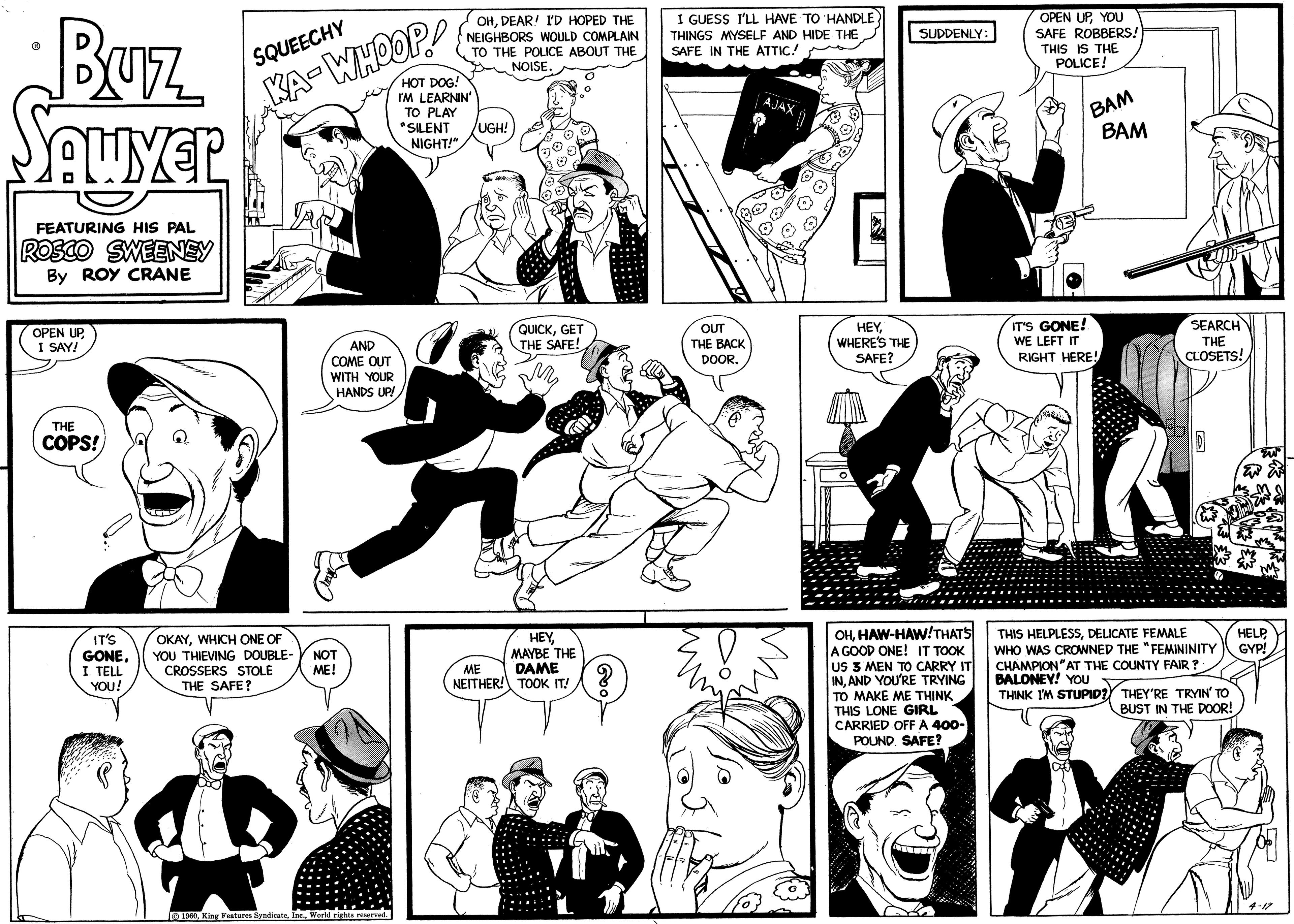 Black-and-white OCR: Buz SAWYER FEATURING HIS PAL ROSCO SWEENEY By ROY CRANE OPEN UPI SAY! THE COPS! IT'S GONEI TELL YOU! SQUEECHY KA-WHOOP! 12 WI AND COME OUT WITH YOUR HANDS UP! OKAYWHICH ONE OF YOU THIEVING DOUBLE- NOT ME! CROSSERS STOLE THE SAFE? 1960World rights reserved. OHDEAR! I'D HOPED THE NEIGHBORS WOULD COMPLAIN TO THE POLICE ABOUT THE NOISE. HOT DOG! I'M LEARNIN' TO PLAY "SILENT NIGHT!" UGH! QUICKGET THE SAFE! HEYMAYBE THE DAME ME NEITHER! TOOK IT! Goo ? I GUESS I'LL HAVE TO HANDLE THINGS MYSELF AND HIDE THE SAFE IN THE ATTIC! OUT THE BACK DOOR. AJAX HEYWHERE'S THE SAFE? SUDDENLY: OHHAW-HAW!THAT'S A GOOD ONE! IT TOOK US 3 MEN TO CARRY IT INAND YOU'RE TRYING TO MAKE ME THINK THIS LONE GIRL CARRIED OFF A 400- POUND SAFE? OPEN UPYOU SAFE ROBBERS! THIS IS THE POLICE! BAM IT'S GONE! WE LEFT IT RIGHT HERE! BAM SEARCH THE CLOSETS! THIS HELPLESSDELICATE FEMALE WHO WAS CROWNED THE "FEMININITY CHAMPION". THE COUNTY FAIR? BALONEY! YOU THINK I'M STUPID? THEY'RE TRYIN' TO BUST IN THE DOOR! HELP GYP! 4-17 Buz SAWYER FEATURING HIS PAL ROSCO SWEENEY By ROY CRANE OPEN UPI SAY ! THE COPS ! IT'S GONEI TELL YOU ! SQUEECHY KA - WHOOP ! 12 WI AND COME OUT WITH YOUR HANDS UP ! OKAYWHICH ONE OF YOU THIEVING DOUBLE- NOT ME ! CROSSERS STOLE THE SAFE ? 1960King Features SyndicateWorld rights reserved . OHDEAR ! I'D HOPED THE NEIGHBORS WOULD COMPLAIN TO THE POLICE ABOUT THE NOISE . HOT DOG ! I'M LEARNIN ' TO PLAY " SILENT NIGHT ! " UGH ! QUICKGET THE SAFE ! HEYMAYBE THE DAME ME NEITHER ! TOOK IT ! Goo ? I GUESS I'LL HAVE TO HANDLE THINGS MYSELF AND HIDE THE SAFE IN THE ATTIC ! OUT THE BACK DOOR . AJAX HEYWHERE'S THE SAFE ? SUDDENLY : OHHAW - HAW ! THAT'S A GOOD ONE ! IT TOOK US 3 MEN TO CARRY IT INAND YOU'RE TRYING TO MAKE ME THINK THIS LONE GIRL CARRIED OFF A 400 POUND SAFE ? OPEN UPYOU SAFE ROBBERS ! THIS IS THE POLICE ! BAM IT'S GONE ! WE LEFT IT RIGHT HERE ! BAM SEARCH THE CLOSETS ! THIS HELPLESSDELICATE FEMALE WHO WAS CROWNED THE " FEMININITY CHAMPION " . THE COUNTY FAIR ? BALONEY ! YOU THINK I'M STUPID ? THEY'RE TRYIN ' TO BUST IN THE DOOR ! HELP GYP ! 4-17