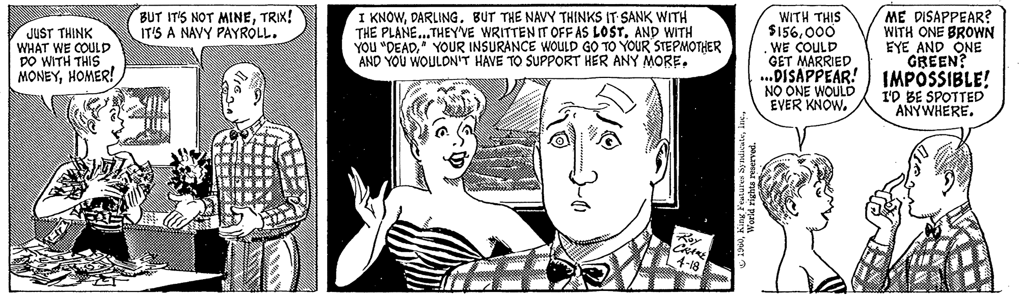 Jaw OCR: JUST THINK WHAT WE COULD DO WITH THIS MONEYHOMER! BUT IT'S NOT MINETRIX! IT'S A NAVY PAYROLL. 410 I KNOWDARLING. BUT THE NAVY THINKS IT SANK WITH THE PLANE...THEY'VE WRITTEN IT OFF AS LOSTAND WITH YOU "DEAD" YOUR INSURANCE WOULD GO TO YOUR STEPMOTHER AND YOU WOULDN'T HAVE TO SUPPORT HER ANY MORE. CRANE 4-18 1960World rights reserved. ME DISAPPEAR? WITH THIS $156000 WE COULD GET MARRIED WITH ONE BROWN EYE AND ONE GREEN? ..DISAPPEAR! IMPOSSIBLE! NO ONE WOULD EVER KNOW. I'D BE SPOTTED ANYWHERE. JUST THINK WHAT WE COULD DO WITH THIS MONEYHOMER ! BUT IT'S NOT MINETRIX ! IT'S A NAVY PAYROLL . 410 I KNOWDARLING . BUT THE NAVY THINKS IT SANK WITH THE PLANE ... THEY'VE WRITTEN IT OFF AS LOSTAND WITH YOU " DEAD" YOUR INSURANCE WOULD GO TO YOUR STEPMOTHER AND YOU WOULDN'T HAVE TO SUPPORT HER ANY MORE . CRANE 4-18 1960King Features SyndicateWorld rights reserved . ME DISAPPEAR ? WITH THIS $ 156000 WE COULD GET MARRIED WITH ONE BROWN EYE AND ONE GREEN ? ..DISAPPEAR ! IMPOSSIBLE ! NO ONE WOULD EVER KNOW . I'D BE SPOTTED ANYWHERE .