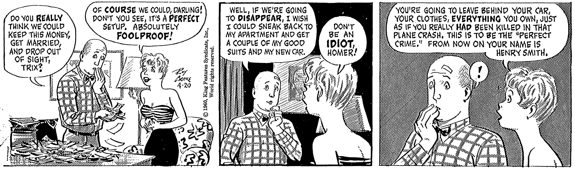 Font OCR: DO YOU REALLY THINK WE COULD KEEP THIS MONEYAND DROP OUT OF SIGHTTRIX? OF COURSE WE COULDDARLING! DON'T YOU SEEIT'S A PERFECT SETUP. ABSOLUTELY FOOLPROOF! PRANE 4-20 M ?1960World rights reserved. WELLIF WE'RE GOING TO DISAPPEARI WISH I COULD SNEAK BACK TO MY APARTMENT AND GET A COUPLE OF MY GOOD SUITS AND MY NEW CAR. 33% nat DON'T BE AN IDIOTHOMER! YOU'RE GOING TO LEAVE BEHIND YOUR CARJUST AS IF YOU REALLY HAD BEEN KILLED IN THAT PLANE CRASH. THIS IS TO BE THE "PERFECT CRIME." FROM NOW ON YOUR NAME IS HENRY SMITH. DO YOU REALLY THINK WE COULD KEEP THIS MONEYGET MARRIEDAND DROP OUT OF SIGHTTRIX ? OF COURSE WE COULDDARLING ! DON'T YOU SEEIT'S A PERFECT SETUP . ABSOLUTELY FOOLPROOF ! PRANE 4-20 M ?1960King Features SyndicateWorld rights reserved . WELLIF WE'RE GOING TO DISAPPEARI WISH I COULD SNEAK BACK TO MY APARTMENT AND GET A COUPLE OF MY GOOD SUITS AND MY NEW CAR . 33 % nat DON'T BE AN IDIOTHOMER ! YOU'RE GOING TO LEAVE BEHIND YOUR CARYOUR CLOTHESEVERYTHING YOU OWNJUST AS IF YOU REALLY HAD BEEN KILLED IN THAT PLANE CRASH . THIS IS TO BE THE " PERFECT CRIME . " FROM NOW ON YOUR NAME IS HENRY SMITH .