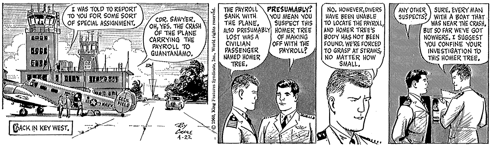 Font OCR: MA SELE I WAS TOLD TO REPORT TO YOU FOR SOME SORT OF SPECIAL ASSIGNMENT. RAA EMBUAT |4|DAK | H²980||| BACK IN KEY WEST. NAKY **** CDR. SAWYER. OHYES. THE CRASH OF THE PLANE CARRYING THE PAYROLL TO GUANTANAMO. www ***** CRAKE 4-22 - 1960World rights reserved. PRESUMABLY? YOU MEAN YOU SUSPECT THIS HOMER TREE OF MAKING OFF WITH THE PAYROLL? THE PAYROLL SANK WITH. THE PLANEALSO PRESUMABLY LOST WAS A CIVILIAN PASSENGER NAMED HOMER TREEHise NO. HOWEVERDIVERS HAVE BEEN UNABLE TO LOCATE THE PAYROLL AND HOMER TREE'S BODY HAS NOT BEEN FOUND. WE'RE FORCED TO GRASP AT STRAWSNO MATTER HOW SMALL. Te ANY OTHER SUSPECTS? SUREEVERY MAN WITH A BOAT THAT WAS NEAR THE CRASHBUT SO FAR WE'VE GOT NOWHERE. I SUGGEST YOU CONFINE YOUR INVESTIGATION TO THIS HOMER TREE. THE MA SELE I WAS TOLD TO REPORT TO YOU FOR SOME SORT OF SPECIAL ASSIGNMENT . RAA EMBUAT | 4 | DAK | H²980 ||| BACK IN KEY WEST . NAKY **** CDR . SAWYER . OHYES . THE CRASH OF THE PLANE CARRYING THE PAYROLL TO GUANTANAMO . www ***** CRAKE 4-22 - 1960King Features SyndicateWorld rights reserved . PRESUMABLY ? YOU MEAN YOU SUSPECT THIS HOMER TREE OF MAKING OFF WITH THE PAYROLL ? THE PAYROLL SANK WITH . THE PLANEALSO PRESUMABLY LOST WAS A CIVILIAN PASSENGER NAMED HOMER TREEHise NO . HOWEVERDIVERS HAVE BEEN UNABLE TO LOCATE THE PAYROLL AND HOMER TREE'S BODY HAS NOT BEEN FOUND . WE'RE FORCED TO GRASP AT STRAWSNO MATTER HOW SMALL . Te ANY OTHER SUSPECTS ? SUREEVERY MAN WITH A BOAT THAT WAS NEAR THE CRASHBUT SO FAR WE'VE GOT NOWHERE . I SUGGEST YOU CONFINE YOUR INVESTIGATION TO THIS HOMER TREE . THE