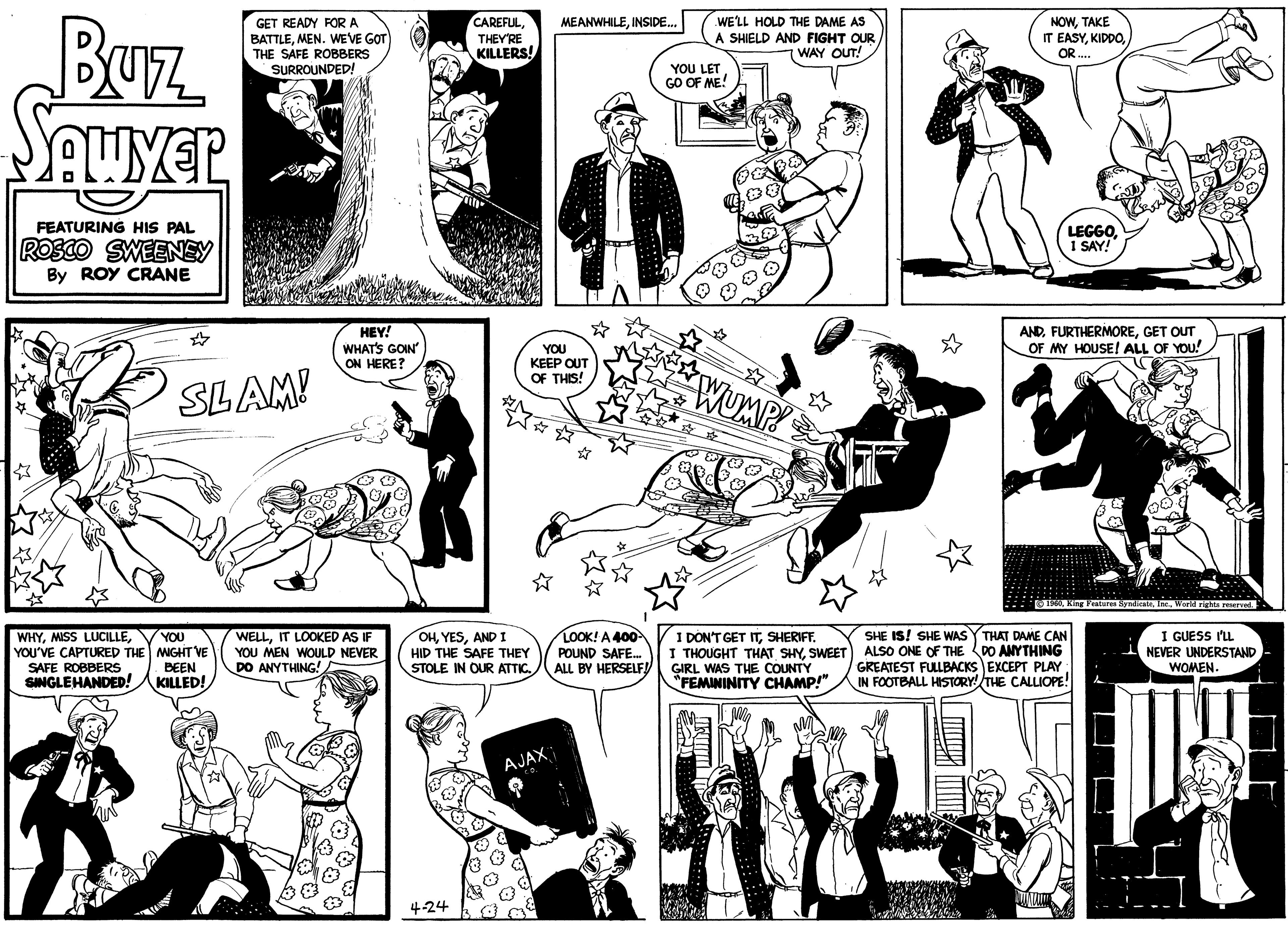 Art OCR: Buz SAWYER FEATURING HIS PAL ROSCO SWEENEY By ROY CRANE WHYYOU'VE CAPTURED THE SAFE ROBBERS SINGLE HANDED! ? GET READY FOR A BATTLEMEN. WE'VE GOT THE SAFE ROBBERS SURROUNDED! SLAM! YOU MIGHT VE BEEN KILLED! HEY! WHAT'S GOIN' ON HERE? WELLIT LOOKED AS IF YOU MEN WOULD NEVER DO ANYTHING! CAREFULTHEY'RE KILLERS! 4-24 OHAND I HID THE SAFE THEY STOLE IN OUR ATTIC. YOU KEEP OUT OF THIS! MEANWHILEINSIDE... AJAX CO. LOOK! A 400- POUND SAFE... ALL BY HERSELF! WE'LL HOLD THE DAME AS A SHIELD AND FIGHT OUR WAY OUT! YOU LET GO OF ME! WUMP! I DON'T GET ITSHERIFF. I THOUGHT THAT SHYSWEET GIRL WAS THE COUNTY "FEMININITY CHAMP!" Ma NOWTAKE IT EASYOR.... LEGGO1 SAY! ANDGET OUT OF MY HOUSE! ALL OF YOU! 1960World rights reserved. SHE IS! SHE WAS THAT DAME CAN ALSO ONE OF THE DO ANYTHING GREATEST FULLBACKS EXCEPT PLAY IN FOOTBALL HISTORY! THE CALLIOPE! I GUESS I'LL NEVER UNDERSTAND WOMEN. Buz SAWYER FEATURING HIS PAL ROSCO SWEENEY By ROY CRANE WHYMISS LUCILLEYOU'VE CAPTURED THE SAFE ROBBERS SINGLE HANDED ! ? GET READY FOR A BATTLEMEN . WE'VE GOT THE SAFE ROBBERS SURROUNDED ! SLAM ! YOU MIGHT VE BEEN KILLED ! HEY ! WHAT'S GOIN ' ON HERE ? WELLIT LOOKED AS IF YOU MEN WOULD NEVER DO ANYTHING ! CAREFULTHEY'RE KILLERS ! 4-24 OHAND I HID THE SAFE THEY STOLE IN OUR ATTIC . YOU KEEP OUT OF THIS ! MEANWHILEINSIDE ... AJAX CO . LOOK ! A 400 POUND SAFE ... ALL BY HERSELF ! WE'LL HOLD THE DAME AS A SHIELD AND FIGHT OUR WAY OUT ! YOU LET GO OF ME ! WUMP ! I DON'T GET ITSHERIFF . I THOUGHT THAT SHYSWEET GIRL WAS THE COUNTY " FEMININITY CHAMP ! " Ma NOWTAKE IT EASYOR .... LEGGO1 SAY ! ANDGET OUT OF MY HOUSE ! ALL OF YOU ! 1960King Features SyndicateWorld rights reserved . SHE IS ! SHE WAS THAT DAME CAN ALSO ONE OF THE DO ANYTHING GREATEST FULLBACKS EXCEPT PLAY IN FOOTBALL HISTORY ! THE CALLIOPE ! I GUESS I'LL NEVER UNDERSTAND WOMEN .