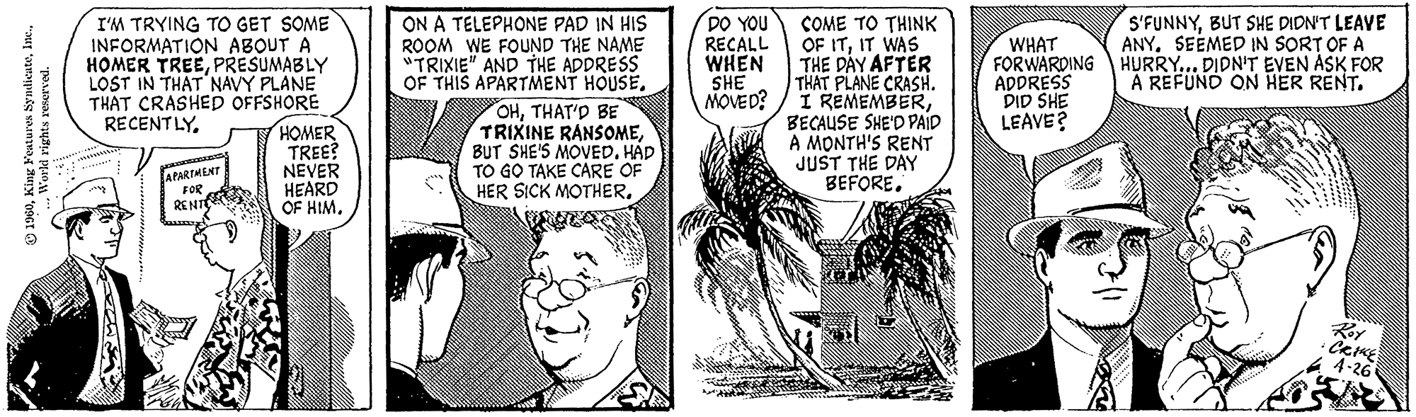 Art OCR: 1960World rights reserved. I'M TRYING TO GET SOME INFORMATION ABOUT A HOMER TREEPRESUMABLY LOST IN THAT NAVY PLANE THAT CRASHED OFFSHORE RECENTLYAPARTMENT FOR RENT HOMER TREE? NEVER HEARD OF HIM. ON A TELEPHONE PAD IN HIS ROOM WE FOUND THE NAME "TRIXIE" AND THE ADDRESS OF THIS APARTMENT HOUSETHAT'D BE TRIXINE RANSOMEBUT SHE'S MOVED. HAD TO GO TAKE CARE OF HER SICK MOTHER. DO YOU RECALL WHEN SHE MOVED? COME TO THINK OF ITIT WAS THE DAY AFTER THAT PLANE CRASH. I REMEMBERBECAUSE SHE'D PAID A MONTH'S RENT JUST THE DAY BEFORE. S'FUNNYBUT SHE DIDN'T LEAVE WHAT ANY. SEEMED IN SORT OF A FORWARDING HURRY... DIDN'T EVEN ASK FOR ADDRESS A REFUND ON HER RENT. DID SHE LEAVE? THE Roy • CRIKE 4-26 1960King Features SyndicateWorld rights reserved . I'M TRYING TO GET SOME INFORMATION ABOUT A HOMER TREEPRESUMABLY LOST IN THAT NAVY PLANE THAT CRASHED OFFSHORE RECENTLYAPARTMENT FOR RENT HOMER TREE ? NEVER HEARD OF HIM . ON A TELEPHONE PAD IN HIS ROOM WE FOUND THE NAME " TRIXIE " AND THE ADDRESS OF THIS APARTMENT HOUSETHAT'D BE TRIXINE RANSOMEBUT SHE'S MOVED . HAD TO GO TAKE CARE OF HER SICK MOTHER . DO YOU RECALL WHEN SHE MOVED ? COME TO THINK OF ITIT WAS THE DAY AFTER THAT PLANE CRASH . I REMEMBERBECAUSE SHE'D PAID A MONTH'S RENT JUST THE DAY BEFORE . S'FUNNYBUT SHE DIDN'T LEAVE WHAT ANY . SEEMED IN SORT OF A FORWARDING HURRY ... DIDN'T EVEN ASK FOR ADDRESS A REFUND ON HER RENT . DID SHE LEAVE ? THE Roy • CRIKE 4-26