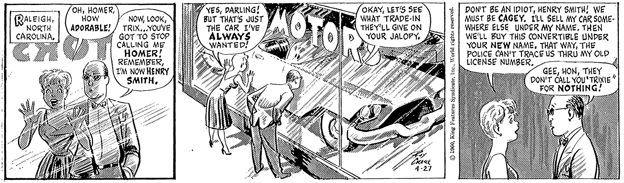 Line art OCR: 1 1 RALEIGHNORTH CAROLINA. Tack!. jete OHHOW ADORABLE! Allgebit FOR #FAMI NOWTRIX...YOU'VE GOT TO STOP CALLING ME HOMER! REMEMBERI'M NOW HENRY SMITHDARLING! BUT THAT'S JUST THE CAR I'VE ALWAYS WANTED! Pilk st OKAYLET'S SEE WHAT TRADE-IN THEY'LL GIVE ON YOUR JALOPY. 4² #² ***2093124445 nach: it.dtil ma. ******# W "CRACK 4-27 ***** 1960World rights reserved. DON'T BE AN IDIOTHENRY SMITH! WE MUST BE CAGEY. I'LL SELL MY CAR SOME- WHERE ELSE UNDER MY NAME. THEN WE'LL BUY THIS CONVERTIBLE UNDER YOUR NEW NAMETHE POLICE CAN'T TRACE US THRU MY OLD LICENSE NUMBER. GEETHEY DON'T CALL YOU TRIXIE" FOR NOTHING! 1 1 RALEIGHNORTH CAROLINA . Tack !. jete OHHOW ADORABLE ! Allgebit FOR #FAMI NOWTRIX ... YOU'VE GOT TO STOP CALLING ME HOMER ! REMEMBERI'M NOW HENRY SMITHDARLING ! BUT THAT'S JUST THE CAR I'VE ALWAYS WANTED ! Pilk st OKAYLET'S SEE WHAT TRADE - IN THEY'LL GIVE ON YOUR JALOPY . 4² # ² *** 2093124445 nach : it.dtil ma . ****** # W " CRACK 4-27 ***** 1960King Features SyndicateWorld rights reserved . DON'T BE AN IDIOTHENRY SMITH ! WE MUST BE CAGEY . I'LL SELL MY CAR SOME WHERE ELSE UNDER MY NAME . THEN WE'LL BUY THIS CONVERTIBLE UNDER YOUR NEW NAMETHAT WAYTHE POLICE CAN'T TRACE US THRU MY OLD LICENSE NUMBER . GEETHEY DON'T CALL YOU TRIXIE " FOR NOTHING !