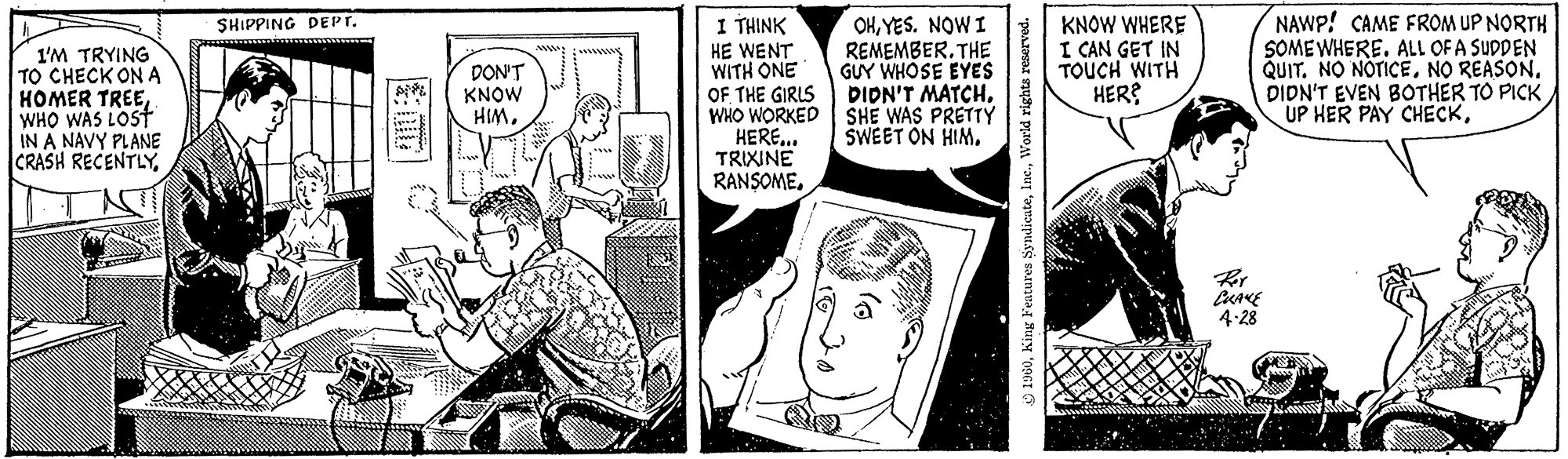 Comics OCR: I'M TRYING TO CHECK ON A HOMER TREEWHO WAS LOST IN A NAVY PLANE CRASH RECENTLYSHIPPING DEPT. minu DON'T KNOW HIM. 17 LO I THINK HE WENT WITH ONE OF THE GIRLS WHO WORKED HERE... TRIXINE RANSOMEYES. NOW I REMEMBER. THE GUY WHOSE EYES DIDN'T MATCHSHE WAS PRETTY SWEET ON HIM. 9) 1960World rights reserved. KNOW WHERE I CAN GET IN TOUCH WITH HER? min NAWP! CAME FROM UP NORTH SOMEWHERE. ALL OF A SUDDEN QUIT. NO NOTICENO REASON. DIDN'T EVEN BOTHER TO PICK UP HER PAY CHECKPer CHAME 4-28 I'M TRYING TO CHECK ON A HOMER TREEWHO WAS LOST IN A NAVY PLANE CRASH RECENTLYSHIPPING DEPT . minu DON'T KNOW HIM . 17 LO I THINK HE WENT WITH ONE OF THE GIRLS WHO WORKED HERE ... TRIXINE RANSOMEYES . NOW I REMEMBER . THE GUY WHOSE EYES DIDN'T MATCHSHE WAS PRETTY SWEET ON HIM . 9 ) 1960King Features SyndicateWorld rights reserved . KNOW WHERE I CAN GET IN TOUCH WITH HER ? min NAWP ! CAME FROM UP NORTH SOMEWHERE . ALL OF A SUDDEN QUIT . NO NOTICENO REASON . DIDN'T EVEN BOTHER TO PICK UP HER PAY CHECKPer CHAME 4-28