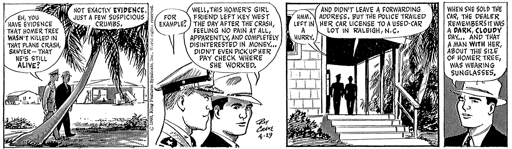 Monochrome OCR: EHYOU HAVE EVIDENCE THAT HOMER TREE WASN'T KILLED IN THAT PLANE CRASHSAWYER-THAT HE'S STILL ALIVE? NOT EXACTLY EVIDENCE. JUST A FEW SUSPICIOUS CRUMBS. ?1960World rights reserved. FOR EXAMPLE? WELLTHIS HOMER'S GIRL FRIEND LEFT KEY WEST THE DAY AFTER THE CRASHAND COMPLETELY DISINTERESTED IN MONEY... DIDN'T EVEN PICK UP HER PAY CHECK WHERE SHE WORKED. C CRAKE 4.29 HMMLEFT IN A HURRY. AND DIDN'T LEAVE A FORWARDING. ADDRESS. BUT THE POLICE TRAILED HER CAR LICENSE TO A USED-CAR LOT IN RALEIGHN.C. WHEN SHE SOLD THE CARTHE DEALER REMEMBERS IT WAS A DARKCLOUDY DAY... AND THAT A MAN WITH HERABOUT THE SIZE OF HOMER TREEWAS WEARING SUNGLASSESYOU HAVE EVIDENCE THAT HOMER TREE WASN'T KILLED IN THAT PLANE CRASHSAWYER - THAT HE'S STILL ALIVE ? NOT EXACTLY EVIDENCE . JUST A FEW SUSPICIOUS CRUMBS . ?1960King Features SyndicateWorld rights reserved . FOR EXAMPLE ? WELLTHIS HOMER'S GIRL FRIEND LEFT KEY WEST THE DAY AFTER THE CRASHFEELING NO PAIN AT ALLAND COMPLETELY DISINTERESTED IN MONEY ... DIDN'T EVEN PICK UP HER PAY CHECK WHERE SHE WORKED . C CRAKE 4.29 HMMLEFT IN A HURRY . AND DIDN'T LEAVE A FORWARDING . ADDRESS . BUT THE POLICE TRAILED HER CAR LICENSE TO A USED - CAR LOT IN RALEIGHN.C. WHEN SHE SOLD THE CARTHE DEALER REMEMBERS IT WAS A DARKCLOUDY DAY ... AND THAT A MAN WITH HERABOUT THE SIZE OF HOMER TREEWAS WEARING SUNGLASSES