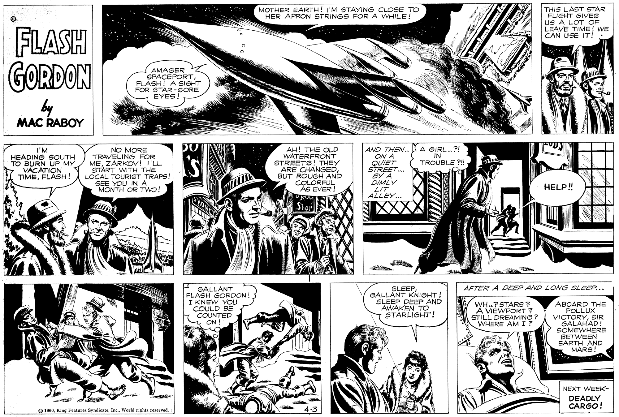 Comic book OCR: MOTHER EARTH! I'M STAYING CLOSE TO HER APRON STRINGS FOR A WHILE! THIS LAST STAR FLIGHT GIVES US A LOT OF LEAVE TIME! WE CAN USE IT!: FLASH GORDON by (AMAGER SPACEPORTFLASH! A SIGHT FOR STAR-SORE EYES! MAC RABOY I'M HEADING SOUTH TO BURN UP MY VACATION TIMEFLASH! NO MORE TRAVELING FOR MEZARKOV! I'LL START WITH THE LOCAL TOURIGT TRAPS! SEE YOU IN A MONTH OR Two! AH! THE OLD WATERFRONT STREETS! THEY ARE CHANGEDBUT ROUGH AND COLORFUL AS EVER! AND THEN.. I A GIRL..?! ON A QUIET STREET.. BY A DIMLY LIT ALLEY... IN TROUBLE ?! HELP! AFTER A DEEP AND LONG SLEEP... GALLANT FLASH GORDON! I KNEW YOU COULD BE COUNTED y ON SLEEPGALLANT KNIGHT! SLEEP DEEP AND AWAKEN TO STARLIGHT! WH..PSTARS ? A VIEWPORT? STILL DREAMING ? WHERE AM I ? ABOARD THE POLLUX VICTORYSIR GALAHAD! SOMEWHERE BETWEEN EARTH AND MARS! NEXT WEEK- DEADLY CARGO! O 1960. King Festures SyndicateWorld rights reserved. MOTHER EARTH! I'M STAYING CLOSE TO HER APRON STRINGS FOR A WHILE! THIS LAST STAR FLIGHT GIVES US A LOT OF LEAVE TIME! WE CAN USE IT!: FLASH GORDON by (AMAGER SPACEPORTFLASH! A SIGHT FOR STAR-SORE EYES! MAC RABOY I'M HEADING SOUTH TO BURN UP MY VACATION TIMEFLASH! NO MORE TRAVELING FOR MEZARKOV! I'LL START WITH THE LOCAL TOURIGT TRAPS! SEE YOU IN A MONTH OR Two! AH! THE OLD WATERFRONT STREETS! THEY ARE CHANGEDBUT ROUGH AND COLORFUL AS EVER! AND THEN.. I A GIRL..?! ON A QUIET STREET.. BY A DIMLY LIT ALLEY... IN TROUBLE ?! HELP! AFTER A DEEP AND LONG SLEEP... GALLANT FLASH GORDON! I KNEW YOU COULD BE COUNTED y ON SLEEPGALLANT KNIGHT! SLEEP DEEP AND AWAKEN TO STARLIGHT! WH..PSTARS ? A VIEWPORT? STILL DREAMING ? WHERE AM I ? ABOARD THE POLLUX VICTORYSIR GALAHAD! SOMEWHERE BETWEEN EARTH AND MARS! NEXT WEEK- DEADLY CARGO! O 1960. King Festures SyndicateWorld rights reserved.