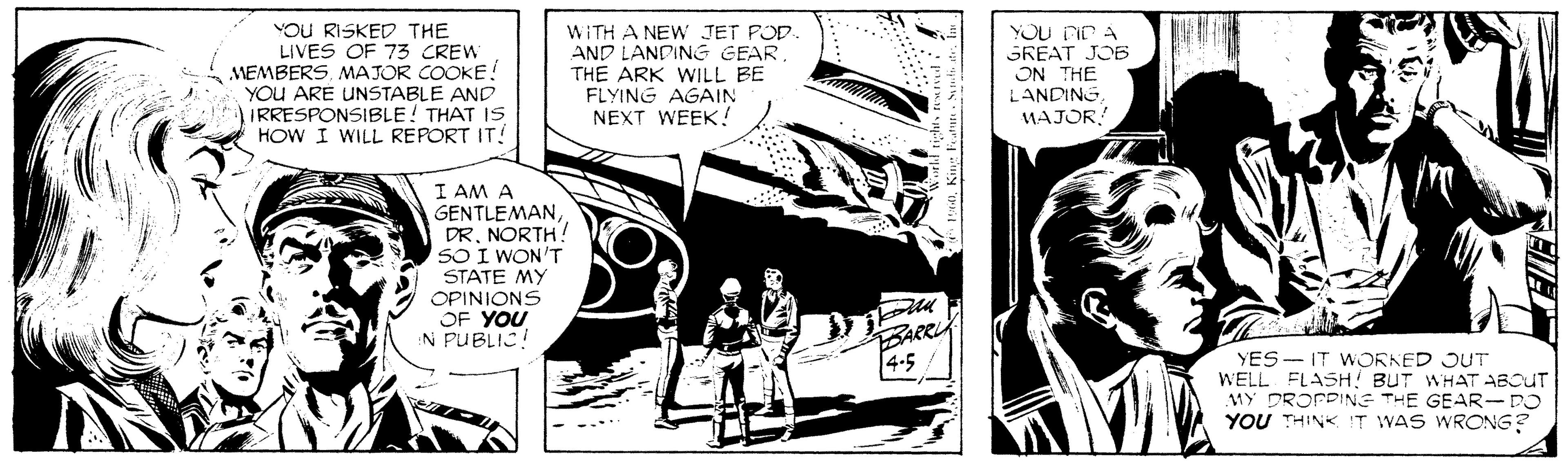 Monochrome OCR: YOU RISKED THE LIVES OF 73 CREW MEMBERS. MAJOR COOKE! YOU ARE UNSTABLE AND IRRESPONSIBLE! THAT IS HOW I WILL REPORT IT! YOU DIr A SKEAT JO6 WITH A NEW JET POD. AND LANDING GEAR THE ARK WILL BE FLYING AGAIN NEXT WEEK! ON THE LANDING. MAJOR! I AM A GENTLEMANDR. NORTH! SO I WON'T STATE MY OPINIONS OF YOU N PUBLIC! BARRLA 4-5 YES -- IT WORNED JUT WELL FLASH! BUT WHAT ABOUT MY DROPPINE THE GEAR-DO YOU THINK !T WAS WRONG? YOU RISKED THE LIVES OF 73 CREW MEMBERS. MAJOR COOKE! YOU ARE UNSTABLE AND IRRESPONSIBLE! THAT IS HOW I WILL REPORT IT! YOU DIr A SKEAT JO6 WITH A NEW JET POD. AND LANDING GEAR THE ARK WILL BE FLYING AGAIN NEXT WEEK! ON THE LANDING. MAJOR! I AM A GENTLEMANDR. NORTH! SO I WON'T STATE MY OPINIONS OF YOU N PUBLIC! BARRLA 4-5 YES -- IT WORNED JUT WELL FLASH! BUT WHAT ABOUT MY DROPPINE THE GEAR-DO YOU THINK !T WAS WRONG?