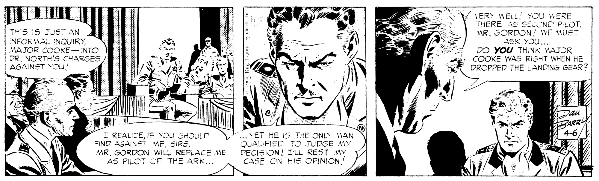 Comic book OCR: ERY WELL! YOU WERE THERE AS SECND PILOTMR. GORDON ! WE MUST ASK YOu... DO YOU THINK MAJOR COOKE WAS RIGHT WHEN HE DROPPED THE ANDING GEAR? TH:S IS JUST AN NFOR MAL INQUIRYMAJOR COOKE- INTO DR. NORTH'S CHARGES/ AGAINST YOU! Dan BARR 4-6 I REALICEIF YOU SHOULD FIND AGAINST MEMR. GORDON WILL REPLACE ME AS PILOT CF THE ARK... .. ET HE IS THE ONLY MAN QUALIFIED TO JUDGE MY PECISION! I'LL REST WY CASE ON HIS OPINION ERY WELL! YOU WERE THERE AS SECND PILOTMR. GORDON ! WE MUST ASK YOu... DO YOU THINK MAJOR COOKE WAS RIGHT WHEN HE DROPPED THE ANDING GEAR? TH:S IS JUST AN NFOR MAL INQUIRYMAJOR COOKE- INTO DR. NORTH'S CHARGES/ AGAINST YOU! Dan BARR 4-6 I REALICEIF YOU SHOULD FIND AGAINST MEMR. GORDON WILL REPLACE ME AS PILOT CF THE ARK... .. ET HE IS THE ONLY MAN QUALIFIED TO JUDGE MY PECISION! I'LL REST WY CASE ON HIS OPINION
