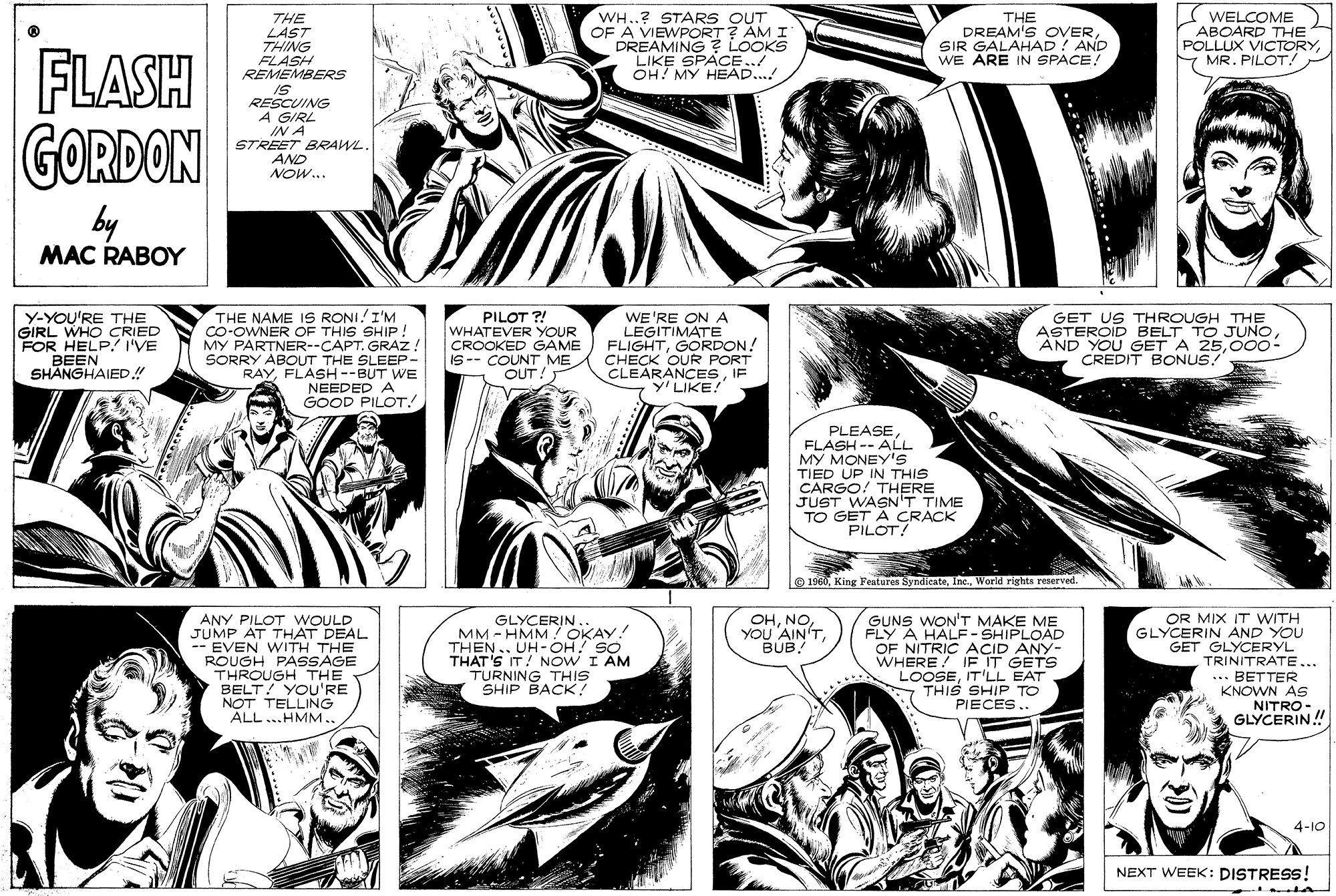 Comic book OCR: THE LAST THING FLASH REMEMBERS WH..? STARS OUT OF A VIEWPORT? AM I DREAMING ? LOOKS LIKE SPACE../ OH! MY HEAD..! THE DREAM'S OVERSIR GALAHAD ! AND WE ARE IN SPACE! S WELCOME ABOARD THE POLLUX VICTORYY MR. PILOT! FLASH GORDON RESCUING A GIRL IN A STREET BRRAWL. AND NOW... by MAC RABOY Y-YOU'RE THE GIRL WHO CRIED FOR HELP! I'VE BEEN SHANGHAIED.! THE NAME IS RONI.I'M Co-OWNER OF THIS SHIP! MY PARTNER--CAPT. GRAZ! SORRY ABOUT THE SLEEP- RAYFLASH--BUT WE NEEDED A GOOD PILOT! PILOT ?! WHATEVER YOUR CROOKED GAME IS-- COUNT ME OUT! WE'RE ON A LEGITIMATE FLIGHTGORDON! CHECK OUR PORT CLEARANCESIF Y'LIKE! GET US THROUGH THE ASTEROID BELT TO JUNO000- CREDIT BONUS! PLEASEFLASH -- ALL MY MONEY'S TIED UP IN THIS CARGO! THERE JUST WASN'T TIME TO GET A CRACK PILOT! O 1960World rights reserved. GUNS WON--SHIPLOAD OHBUB. OR MIX IT WITH GLYCERIN AND YOU GET GLYCERYL TRINITRATE... ANY PILOT WOULD JUMP AT THAT DEAL --EVEN WITH THE ROUGH PASSAGE THROUGH THE BELT! YOU'RE NOT TELLING ALL ..HMM.. GLYCERIN. MM - HMM OKAY! THEN.. UH-OH! SO THAT'S IT! NOW I AM TURNING THIS SHIP BACK! FLY A HALF - SHIPLOAD OF NITRIC ACID ANY- WHERE ! IF IT GETS LOOSEIT'LL EAT - THIS SHIP TO PIECES.. ... BETTER KNOWN AS NITRO- GLYCERIN! 4-10 NEXT WEEK: DISTRESS! THE LAST THING FLASH REMEMBERS WH..? STARS OUT OF A VIEWPORT? AM I DREAMING ? LOOKS LIKE SPACE../ OH! MY HEAD..! THE DREAM'S OVERSIR GALAHAD ! AND WE ARE IN SPACE! S WELCOME ABOARD THE POLLUX VICTORYY MR. PILOT! FLASH GORDON RESCUING A GIRL IN A STREET BRRAWL. AND NOW... by MAC RABOY Y-YOU'RE THE GIRL WHO CRIED FOR HELP! I'VE BEEN SHANGHAIED.! THE NAME IS RONI.I'M Co-OWNER OF THIS SHIP! MY PARTNER--CAPT. GRAZ! SORRY ABOUT THE SLEEP- RAYFLASH--BUT WE NEEDED A GOOD PILOT! PILOT ?! WHATEVER YOUR CROOKED GAME IS-- COUNT ME OUT! WE'RE ON A LEGITIMATE FLIGHTGORDON! CHECK OUR PORT CLEARANCESIF Y'LIKE! GET US THROUGH THE ASTEROID BELT TO JUNOAND YOU GET A 25000- CREDIT BONUS! PLEASEFLASH -- ALL MY MONEY'S TIED UP IN THIS CARGO! THERE JUST WASN'T TIME TO GET A CRACK PILOT! O 1960King Features SyndicateWorld rights reserved. GUNS WON--SHIPLOAD OHYOU AIN'TBUB. OR MIX IT WITH GLYCERIN AND YOU GET GLYCERYL TRINITRATE... ANY PILOT WOULD JUMP AT THAT DEAL --EVEN WITH THE ROUGH PASSAGE THROUGH THE BELT! YOU'RE NOT TELLING ALL ..HMM.. GLYCERIN. MM - HMM OKAY! THEN.. UH-OH! SO THAT'S IT! NOW I AM TURNING THIS SHIP BACK! FLY A HALF - SHIPLOAD OF NITRIC ACID ANY- WHERE ! IF IT GETS LOOSEIT'LL EAT - THIS SHIP TO PIECES.. ... BETTER KNOWN AS NITRO- GLYCERIN! 4-10 NEXT WEEK: DISTRESS!