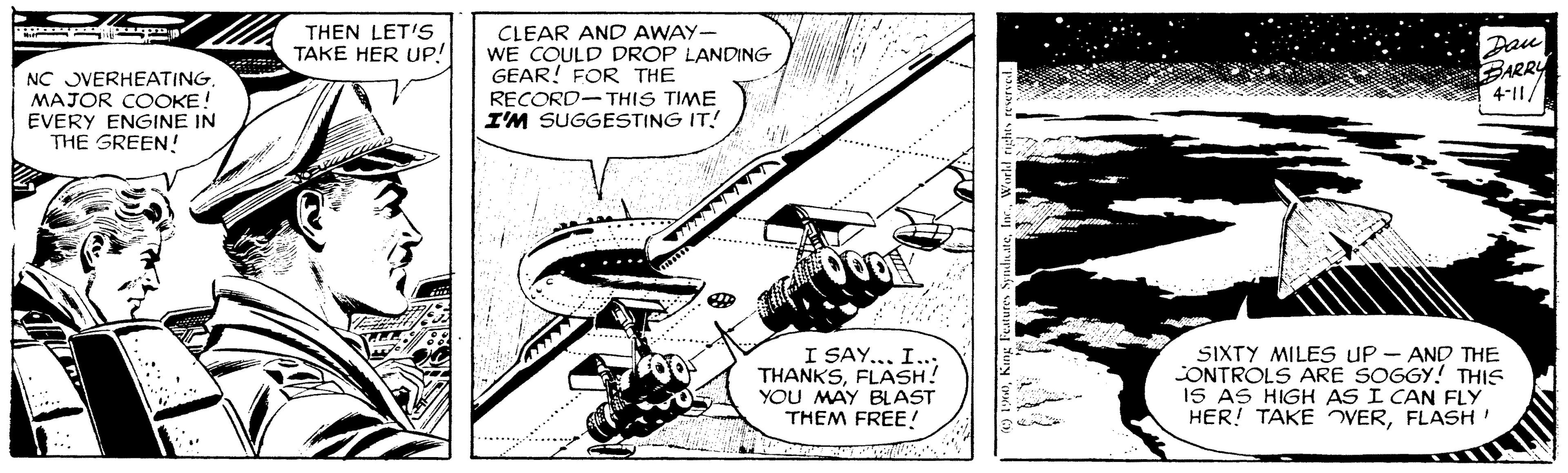 Monochrome OCR: THEN LET'S TAKE HER UP! NC JVERHEATING. MAJOR COOKE! EVERY ENGINE IN THE GREEN! CLEAR AND AWAY- WE COULD DROP LANDING GEAR! FOR THE RECORD-THIS TIME I'M SUGGESTING IT! Dau BARRY 4-11/ I SAY... I..; THANKSFLASH! YOU MAY BLAST THEM FREE! SIXTY MILES UP - AND THE CONTROLS ARE SOGGY! THIS IS AS HIGH AS I CAN FLY HER! TAKE VERFLASH' .... THEN LET'S TAKE HER UP! NC JVERHEATING. MAJOR COOKE! EVERY ENGINE IN THE GREEN! CLEAR AND AWAY- WE COULD DROP LANDING GEAR! FOR THE RECORD-THIS TIME I'M SUGGESTING IT! Dau BARRY 4-11/ I SAY... I..; THANKSFLASH! YOU MAY BLAST THEM FREE! SIXTY MILES UP - AND THE CONTROLS ARE SOGGY! THIS IS AS HIGH AS I CAN FLY HER! TAKE VERFLASH' ....