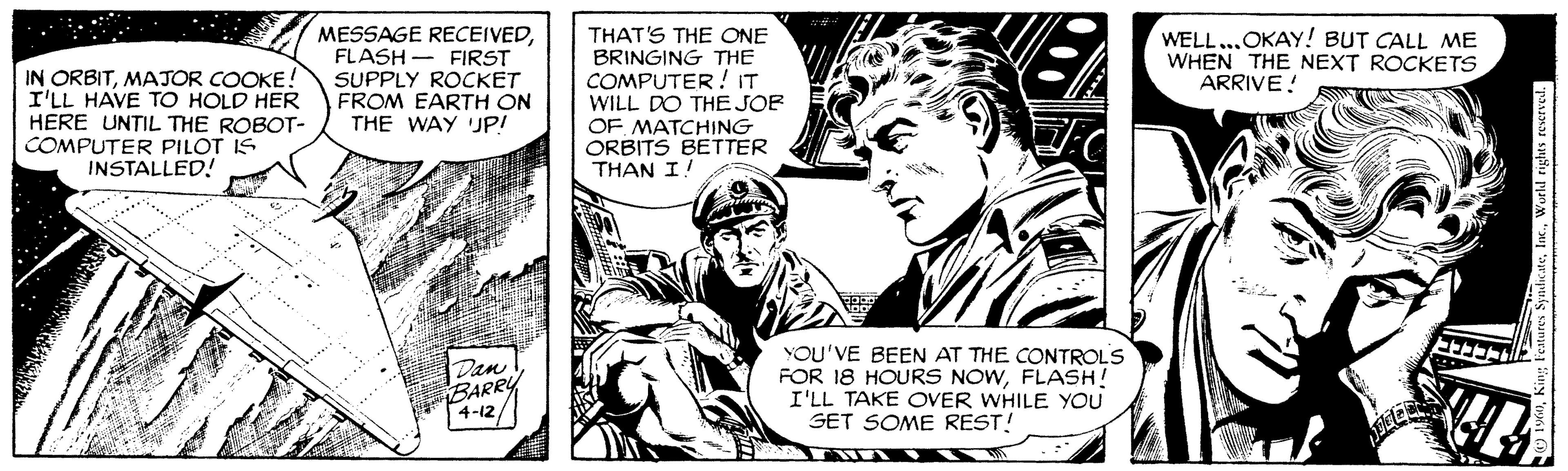 Style OCR: MESSAGE RECEIVEDFLASH - FIRST SUPPLY ROCKET FROM EARTH ON THE WAY UP! THAT'S THE ONE BRINGING THE COMPUTER! IT WILL DO THE JOE OF MATCHING ORBITS BETTER THAN I! WELL...OKAY! BUT CALL ME WHEN THE NEXT ROCKETS ARRIVE! IN ORBITMAJOR COOKE! I'LL HAVE TO HOLD HER HERE UNTIL THE ROBOT- COMPUTER PILOT IS INSTALLED! Dan BARRY 4-12 YOU'VE BEEN AT THE CONTROLS FOR 18 HOURS NOWFLASH! I'LL TAKE OVER WHILE YOU GET SOME REST! MESSAGE RECEIVEDFLASH - FIRST SUPPLY ROCKET FROM EARTH ON THE WAY UP! THAT'S THE ONE BRINGING THE COMPUTER! IT WILL DO THE JOE OF MATCHING ORBITS BETTER THAN I! WELL...OKAY! BUT CALL ME WHEN THE NEXT ROCKETS ARRIVE! IN ORBITMAJOR COOKE! I'LL HAVE TO HOLD HER HERE UNTIL THE ROBOT- COMPUTER PILOT IS INSTALLED! Dan BARRY 4-12 YOU'VE BEEN AT THE CONTROLS FOR 18 HOURS NOWFLASH! I'LL TAKE OVER WHILE YOU GET SOME REST!