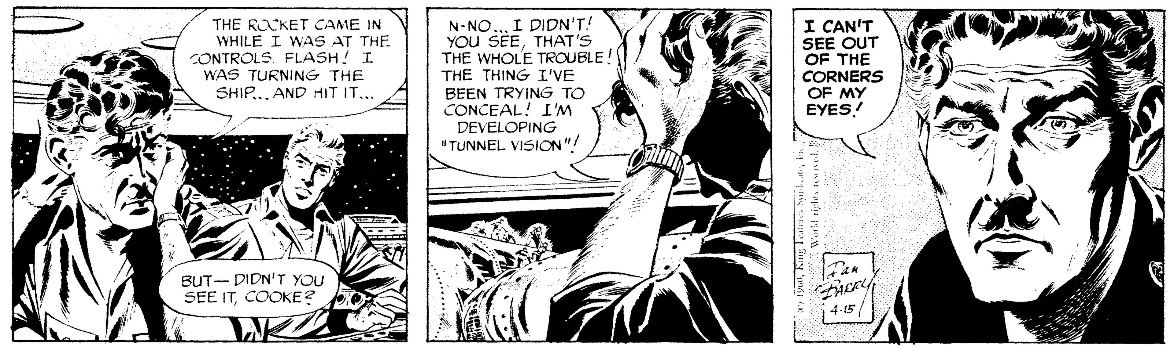 Publication OCR: THE ROCKET CAME IN WHILE I WAS AT THE CONTROLS. FLASH! I WAS TURNING THE SHIP.. AND HIT IT... I DIDN'T! N-NO YOU SEETHAT'S THE WHOLE TROUBLE! THE THING I'VE I CAN'T SEE OUT OF THE CORNERS OF MY EYES! BEEN TRYING TO CONCEAL! I'M DEVELOPING "TUNNEL VISION"! BUT- DIDN'T YOU SEE ITCOOKE? FACKY 4-15 Tas 1 THE ROCKET CAME IN WHILE I WAS AT THE CONTROLS. FLASH! I WAS TURNING THE SHIP.. AND HIT IT... I DIDN'T! N-NO YOU SEETHAT'S THE WHOLE TROUBLE! THE THING I'VE I CAN'T SEE OUT OF THE CORNERS OF MY EYES! BEEN TRYING TO CONCEAL! I'M DEVELOPING "TUNNEL VISION"! BUT- DIDN'T YOU SEE ITCOOKE? FACKY 4-15 Tas 1
