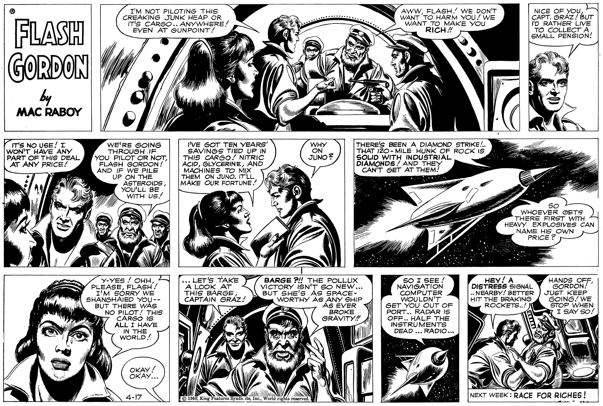 Cartoon OCR: I'M NOT PILOTING THIS CREAKING JUNK HEAP OR IT'S CARGO.. ANYWHERE! EVEN AT GUNPOINT! AWWFLASH.' WE DON'T WANT TO HARM YOU! WE WANT TO MAKE YOU RICH ! NICE OF YOuÇAPT. GRÁZ! BUT I'D RATHER LIVE TO COLLECT ASMALL PENSION! FLASH GORDON by MAC RABOY IT'S NO USE! I WON'T HAVE ANY PART OF THIS DEAL AT ANY PRICE! WE'RE GOING THROUGH .IF YOU PILOT OR NOTFLASH GORDON! AND IF WE PILE UP ON THE ASTEROIDSYOU'LL BE WITH US! I'VE GOT TEN YEARS' SAVINGS TIED UP IN THIS CARGO! NITRIC ACIDAND MACHINES TO MIX THEM ON JUNO. IT'LL MAKE OUR FORTUNE. THERE'S BEEN A DIAMOND STRIKE!. THAT I20- MILE HUNK OF ROCK IS SOLID WITH INDUSTRIAL DIAMONDS! AND THEY CAN'T GET AT THEM! WHY ON JUNO? SO WHOEVER GETS THERE FIRST WITH HEAVY EXPLOSIVES CAN NAME HIS_OWN PRICE ? Y-YES ! OHHFLASH? I'M SÓRRY WE SHANGHAIED YOU-- BUT THERE WAS NO PILOT! THIS CARGO IS ALL I HAVE IN THE WORLD! BARGE ?!! THE POLLUX VICTORY 1SN'T SO NEW... BUT SHE'S As SPACE- WORTHY AS ANY SHIP AS EVER BROKE GRÁVITY.! HEY! A DISTRESS SIGNAL .. NEARBY! BETTER HIT THE BRAKING ROCKETS.!) ... LET'S TAKE A LOOK AT THIS BARGE CAPTAIN GRAZ! SO I SEE ! NAVIGATION COMPUTER WOULDN'T GET YOU OUT OF PORT.. RADAR IS OFF.. HALF THE INSTRUMENTS DEAD ... RADIO.. HANDS OFFGORDON! JUST KEEP GOING! WE STOP WHEN. I SAY SO! etten OKAY! OKAY... NEXT WEEK: RACE FOR RICHES! . ..... 4-17 1960World rights reserved. I'M NOT PILOTING THIS CREAKING JUNK HEAP OR IT'S CARGO.. ANYWHERE! EVEN AT GUNPOINT! AWWFLASH.' WE DON'T WANT TO HARM YOU! WE WANT TO MAKE YOU RICH ! NICE OF YOuÇAPT. GRÁZ! BUT I'D RATHER LIVE TO COLLECT ASMALL PENSION! FLASH GORDON by MAC RABOY IT'S NO USE! I WON'T HAVE ANY PART OF THIS DEAL AT ANY PRICE! WE'RE GOING THROUGH .IF YOU PILOT OR NOTFLASH GORDON! AND IF WE PILE UP ON THE ASTEROIDSYOU'LL BE WITH US! I'VE GOT TEN YEARS' SAVINGS TIED UP IN THIS CARGO! NITRIC ACIDAND MACHINES TO MIX THEM ON JUNO. IT'LL MAKE OUR FORTUNE. THERE'S BEEN A DIAMOND STRIKE!. THAT I20- MILE HUNK OF ROCK IS SOLID WITH INDUSTRIAL DIAMONDS! AND THEY CAN'T GET AT THEM! WHY ON JUNO? SO WHOEVER GETS THERE FIRST WITH HEAVY EXPLOSIVES CAN NAME HIS_OWN PRICE ? Y-YES ! OHHFLASH? I'M SÓRRY WE SHANGHAIED YOU-- BUT THERE WAS NO PILOT! THIS CARGO IS ALL I HAVE IN THE WORLD! BARGE ?!! THE POLLUX VICTORY 1SN'T SO NEW... BUT SHE'S As SPACE- WORTHY AS ANY SHIP AS EVER BROKE GRÁVITY.! HEY! A DISTRESS SIGNAL .. NEARBY! BETTER HIT THE BRAKING ROCKETS.!) ... LET'S TAKE A LOOK AT THIS BARGE CAPTAIN GRAZ! SO I SEE ! NAVIGATION COMPUTER WOULDN'T GET YOU OUT OF PORT.. RADAR IS OFF.. HALF THE INSTRUMENTS DEAD ... RADIO.. HANDS OFFGORDON! JUST KEEP GOING! WE STOP WHEN. I SAY SO! etten OKAY! OKAY... NEXT WEEK: RACE FOR RICHES! . ..... 4-17 1960King Features Byndik iteWorld rights reserved.
