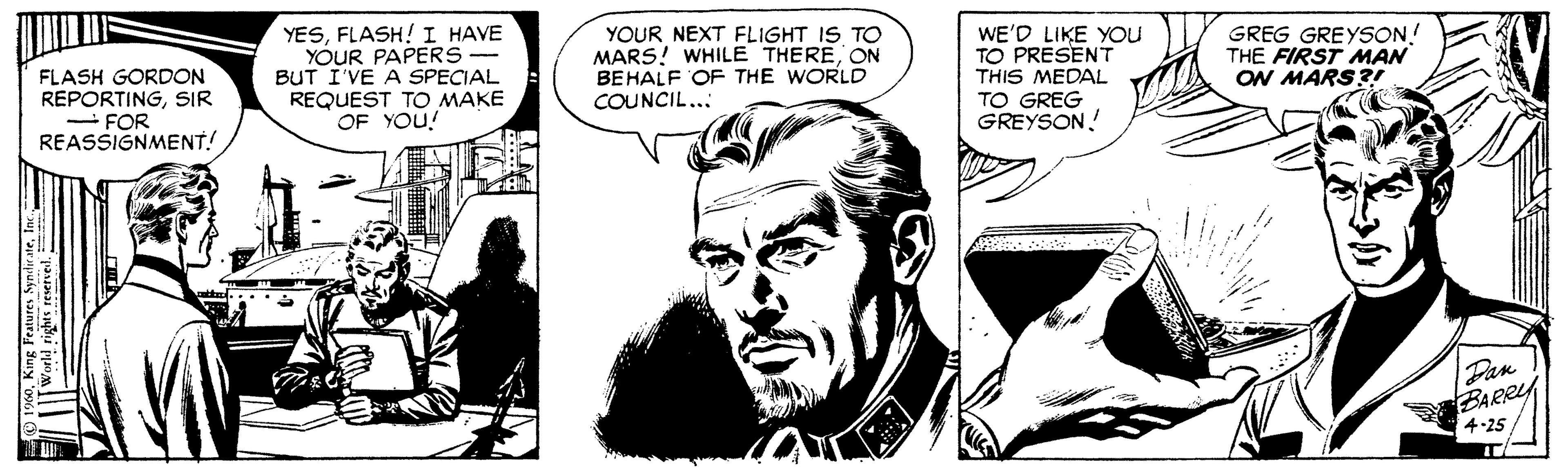 Illustration OCR: YESFLASH! I HAVE YOUR PAPERS BUT I'VE A SPECIAL REQUEST TO MAKE OF YOU! YOUR NEXT FLIGHT IS TO MARS! WHILE THEREON BEHALF OF THE WORLD COUNCIL... GREG GREYSON! THE FIRST MAN ON MARS?! WE'D LIKE YOU TO PRESENT FLASH GORDON REPORTINGSIR - FOR REASSIGNMENT! THIS MEDAL TO GREG GREYSON! Dan BARRY 4-25 1960In YESFLASH! I HAVE YOUR PAPERS BUT I'VE A SPECIAL REQUEST TO MAKE OF YOU! YOUR NEXT FLIGHT IS TO MARS! WHILE THEREON BEHALF OF THE WORLD COUNCIL... GREG GREYSON! THE FIRST MAN ON MARS?! WE'D LIKE YOU TO PRESENT FLASH GORDON REPORTINGSIR - FOR REASSIGNMENT! THIS MEDAL TO GREG GREYSON! Dan BARRY 4-25 1960King Features Syndirate