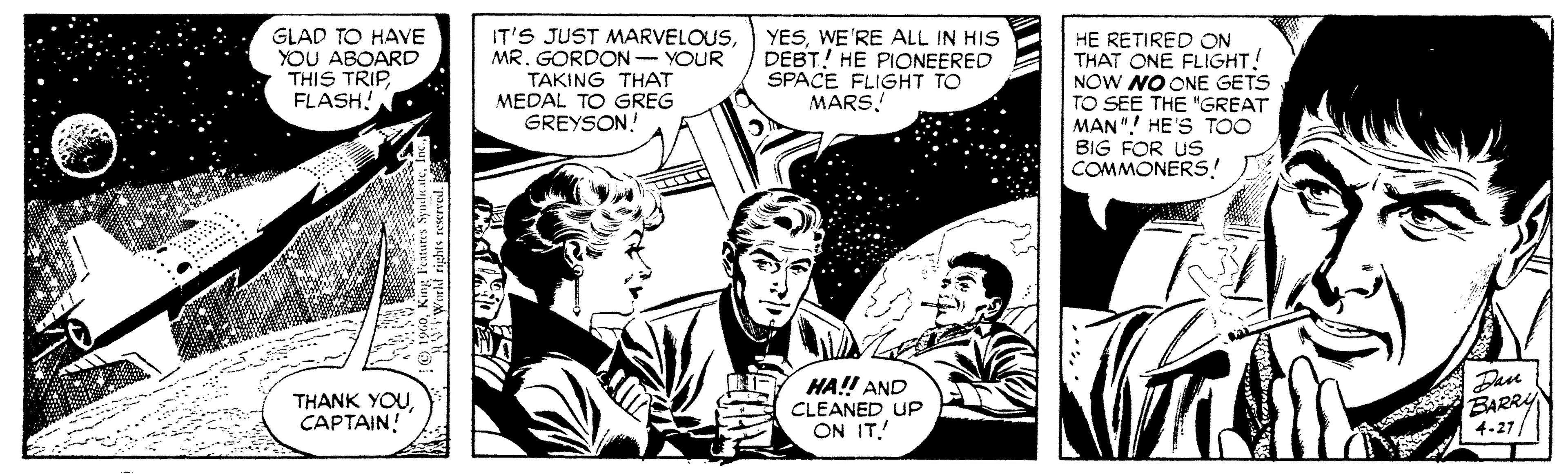 Parallel OCR: GLAD TO HAVE YOU ABOARD THIS TRIP FLASH! IT'S JUST MARVELOUSMR. GORDON- YOUR TAKING THAT MEDAL TO GREG GREYSON! YESWE'RE ALL IN HIS DEBT! HE PIONEERED SPACE FLIGHT TO MARS. HE RETIRED ON THAT ONE FLIGHT! NOW NO ONE GETS TO SEE THE "GREAT MAN"! HE'S TOO BIG FOR US COMMONERS! THANK YOUCAPTAIN! HA!! AND CLEANED UP ON ITDan BARRY 4-27/ GLAD TO HAVE YOU ABOARD THIS TRIP FLASH! IT'S JUST MARVELOUSMR. GORDON- YOUR TAKING THAT MEDAL TO GREG GREYSON! YESWE'RE ALL IN HIS DEBT! HE PIONEERED SPACE FLIGHT TO MARS. HE RETIRED ON THAT ONE FLIGHT! NOW NO ONE GETS TO SEE THE "GREAT MAN"! HE'S TOO BIG FOR US COMMONERS! THANK YOUCAPTAIN! HA!! AND CLEANED UP ON ITDan BARRY 4-27/