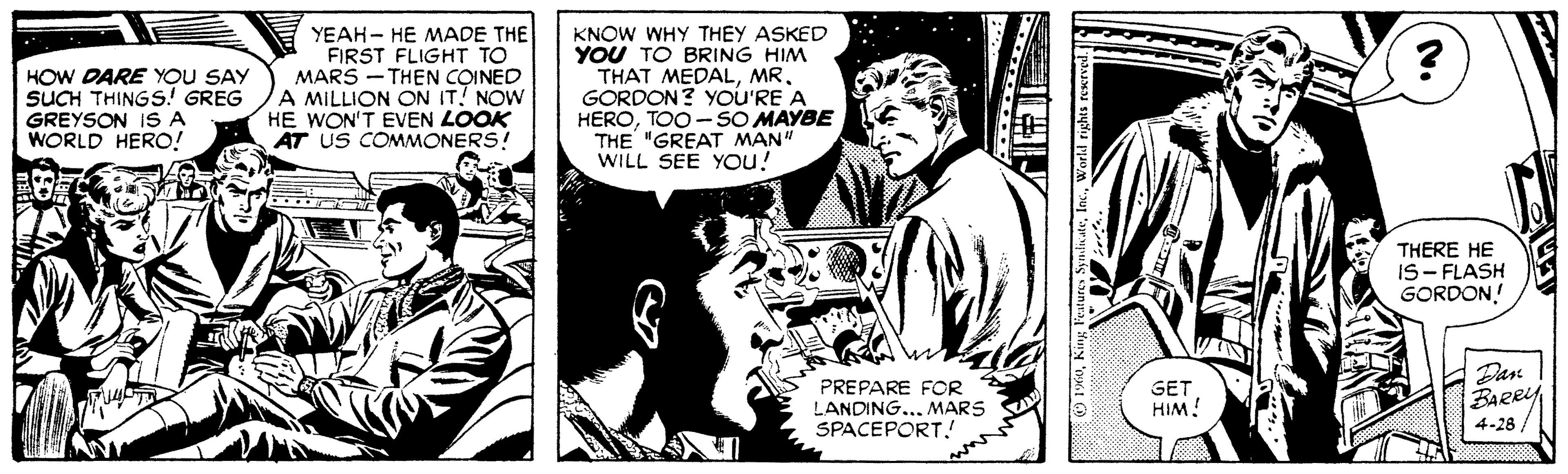 Monochrome OCR: HOW DARE YOU SAY SUCH THINGS! GREG GREYSON IS A WORLD HERO! YEAH - HE MADE THE FIRST FLIGHT TO MARS - THEN COINED A MILLION ON IT! NOW HE WON'T EVEN LOOK AT US COMMONERS! KNOW WHY THEY ASKED YOU TO BRING HIM THAT MEDALMR. GORDON? YOU'RE A HEROTOO - SO MAYBE THE "GREAT MAN" WILL SEE YOu! THERE HE IS- FLASH GORDON! Dan PREPARE FOR LANDING... MARS SPACEPORT! GET HIM! 4-28 O 1X0World rights rexrved HOW DARE YOU SAY SUCH THINGS! GREG GREYSON IS A WORLD HERO! YEAH - HE MADE THE FIRST FLIGHT TO MARS - THEN COINED A MILLION ON IT! NOW HE WON'T EVEN LOOK AT US COMMONERS! KNOW WHY THEY ASKED YOU TO BRING HIM THAT MEDALMR. GORDON? YOU'RE A HEROTOO - SO MAYBE THE "GREAT MAN" WILL SEE YOu! THERE HE IS- FLASH GORDON! Dan PREPARE FOR LANDING... MARS SPACEPORT! GET HIM! 4-28 O 1X0King Fertures SymdateWorld rights rexrved