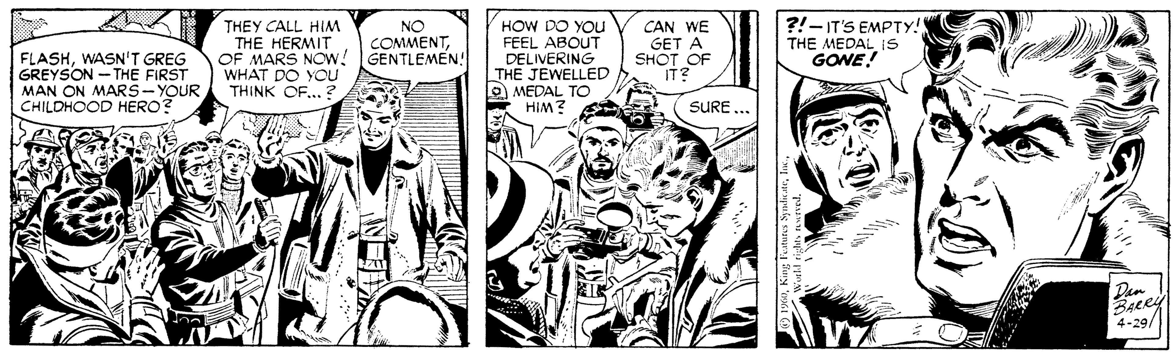 Style OCR: THEY CALL HIM THE HERMIT OF MARS NOW! GENTLEMEN! WHAT DO YOU THINK OF... ? HOW DO YOu FEEL ABOUT DELIVERING THE JEWELLED O MEDAL TO HIM? CAN WE GET A SHOT OF IT? ?!- IT'S EMPTY! THE MEDAL IS GONE! NO COMMENTWASN'T GREG GREYSON - THE FIRST MAN ON MARS-YOUR CHILDHOOD HERO? SURE Dan BARY 4-29/ 19XTHEY CALL HIM THE HERMIT OF MARS NOW! GENTLEMEN! WHAT DO YOU THINK OF... ? HOW DO YOu FEEL ABOUT DELIVERING THE JEWELLED O MEDAL TO HIM? CAN WE GET A SHOT OF IT? ?!- IT'S EMPTY! THE MEDAL IS GONE! NO COMMENTWASN'T GREG GREYSON - THE FIRST MAN ON MARS-YOUR CHILDHOOD HERO? SURE Dan BARY 4-29/ 19XKing Features Syndicate