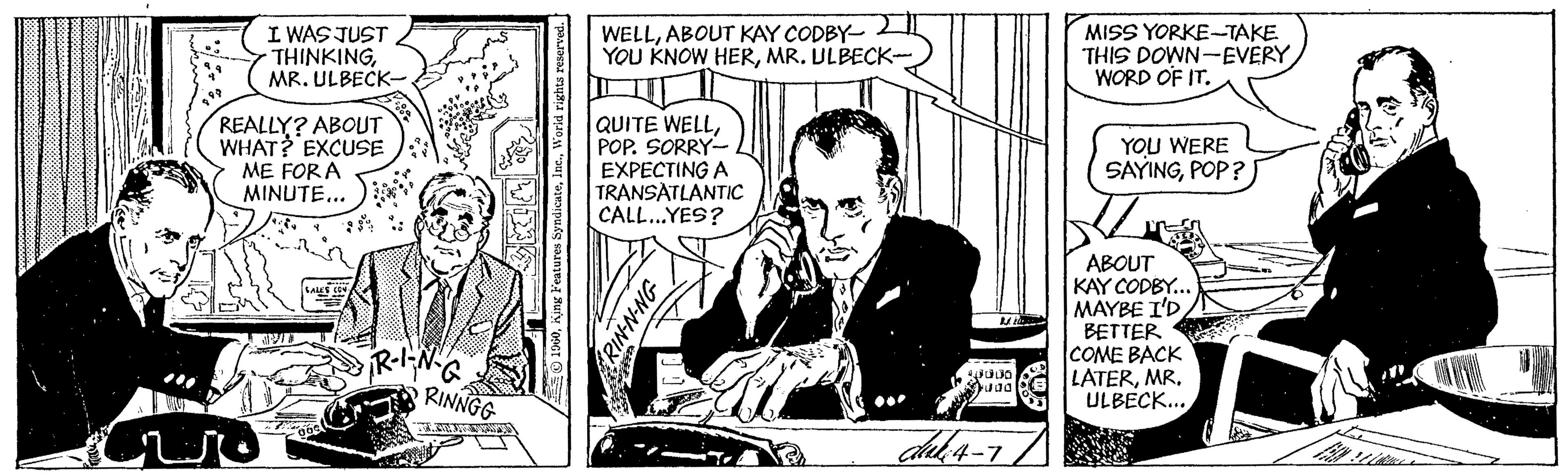 Art OCR: I WAS JUST THINKINGMR. ULBECK- WELLABOUT KAY CODBY- YOU KNOW HERMR. ULBECK- MISS YORKE-TAKE THIS DOWN-EVERY WORD OF IT. REALLY? ABOUT WHAT? EXCUSE ME FOR A MINUTE... QUITE WELLPOP. SORRY- EXPECTING A TRANSATLANTIC CALL...YES? YOU WERE SAYINGPOP? ABOUT KAY CODBY.. MAYBE I'D BETTER COME BACK LATERMR. ULBECK... M RINNGG INN-NIX I WAS JUST THINKINGMR. ULBECK- WELLABOUT KAY CODBY- YOU KNOW HERMR. ULBECK- MISS YORKE-TAKE THIS DOWN-EVERY WORD OF IT. REALLY? ABOUT WHAT? EXCUSE ME FOR A MINUTE... QUITE WELLPOP. SORRY- EXPECTING A TRANSATLANTIC CALL...YES? YOU WERE SAYINGPOP? ABOUT KAY CODBY.. MAYBE I'D BETTER COME BACK LATERMR. ULBECK... M RINNGG INN-NIX