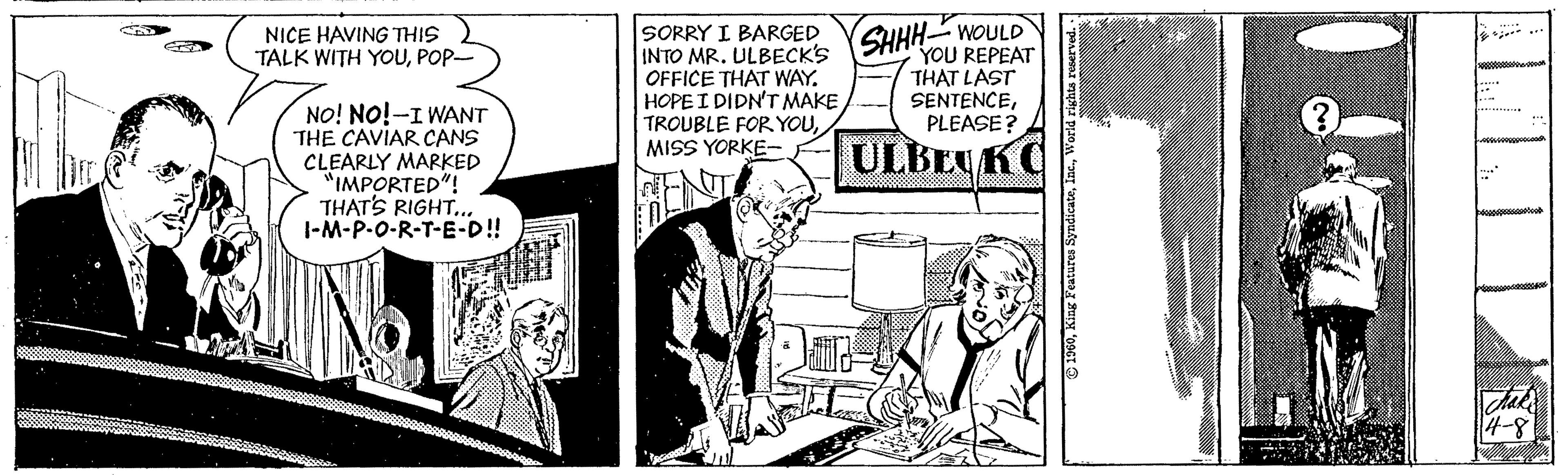 Publication OCR: NICE HAVING THIS TALK WITH YOUPOP- SORRY I BARGED INTO MR. ULBECK'S OFFICE THAT WAY. HOPE I DIDN'T MAKE TROUBLE FOR YOUMISS YORKE- SHHH WOULD YOU REPEAT THAT LAST SENTENCEPLEASE? NO! NO!-I WANT THE CAVIAR CANS CLEARLY MARKED "IMPORTED"! THAT'S RIGHT.. |-M-P-0-R-T-E-D! ULBEYKC 4-8 © 1900World rights reserved. NICE HAVING THIS TALK WITH YOUPOP- SORRY I BARGED INTO MR. ULBECK'S OFFICE THAT WAY. HOPE I DIDN'T MAKE TROUBLE FOR YOUMISS YORKE- SHHH WOULD YOU REPEAT THAT LAST SENTENCEPLEASE? NO! NO!-I WANT THE CAVIAR CANS CLEARLY MARKED "IMPORTED"! THAT'S RIGHT.. |-M-P-0-R-T-E-D! ULBEYKC 4-8 © 1900King Features SyndicateWorld rights reserved.