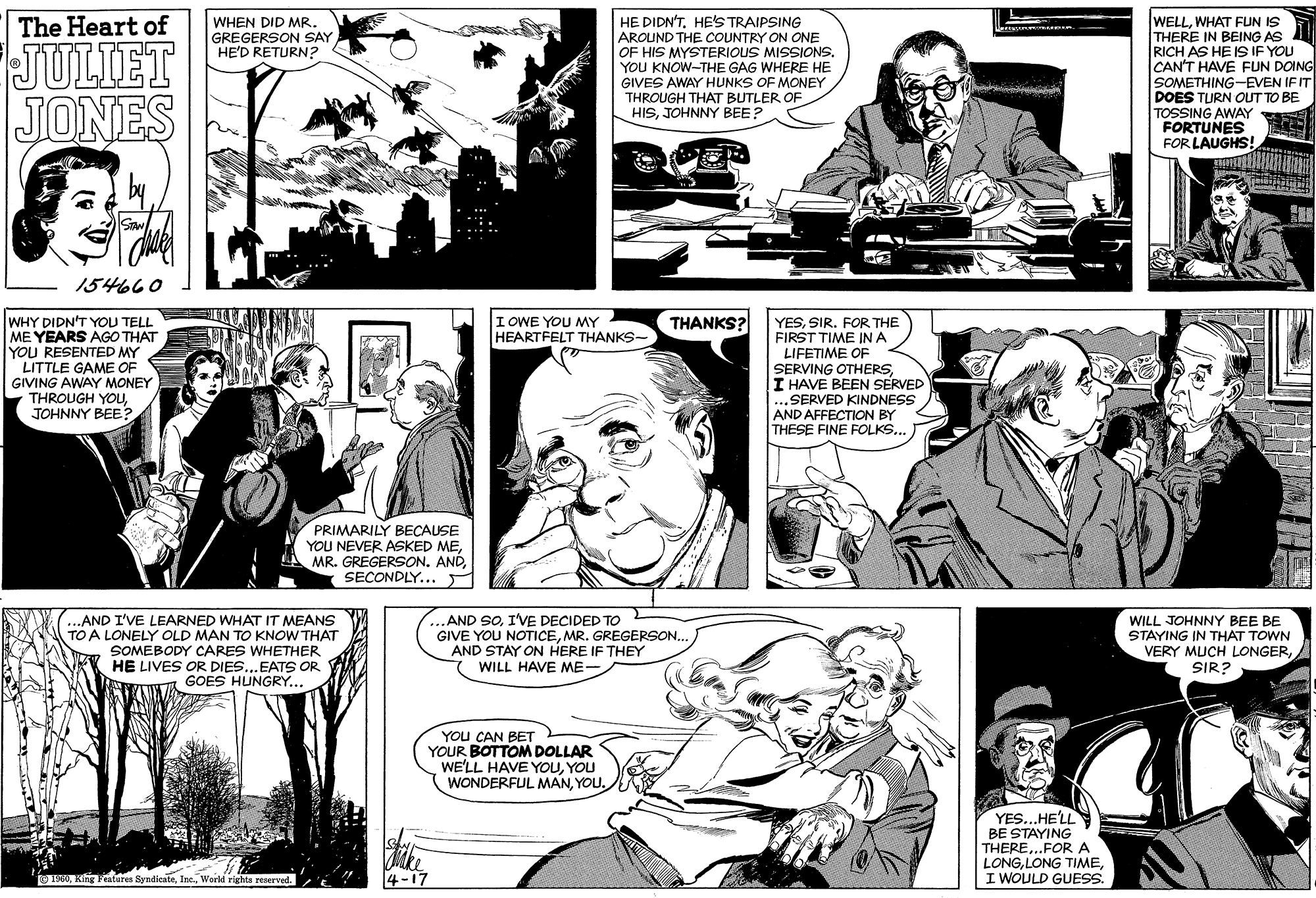 Font OCR: HE DIDN'THE'S TRAIPSING AROUND THE COUNTRY ON ONE OF HIS MYSTERIOUS MISSIONS. YOU KNOW-THE GAG WHERE HE GIVES AWAY HUNKS OF MONEY THROUGH THAT BUTLER OF HISJOHNNY BEE? WELLWHAT FUN IS THERE IN BEING AS RICH AS HE IS IF YOU CAN'T HAVE FUN DOING SOMETHING-EVEN IF IT DOES TURN OUT TO BE TOSSING AWAY FORTUNES FOR LAUGHS! The Heart of WHEN DID MR. GREGERSON SAY HE'D RETURN? JULIET JONES 154660 THANKS? WHY DIDN'T YOU TELL ME YEARS AGO THAT YOU RESENTED MY LITTLE GAME OF GIVING AWAY MONEY THROUGH YOUUJOHNNY BEE IOWE YOU MMY HEARTFELT THANKS- YESSIR. FOR THE FIRST TIME IN A LIFETIME OF SERVING OTHERSI HAVE BEEN SERVED ...SERVED KINDNESS AND AFFECTION BY THESE FINE FOLKS... PRIMARILY BECAUSE YOU NEVER ASKED MESECONDLY... ...AND I'VE LEARNED WHAT IT MEANS TO A LONELY OLD MAN TO KNOW THAT SOMEBODY CARES WHETHER HE LIVES OR DIES..EATS OR GOES HUNGRY... ..AND SOI'VE DECIDED TO GIVE YOU NOTICEMR. GREGERSON... AND STAY ON HERE IF THEY WILL HAVE ME- WILL JOHNNY BEE BE STAYING IN THAT TOWN VERY MUCH LONGERSIR? YOU CAN BET YOUR BOTTOMDOLLAR WE'LL HAVE YOUYOU WONDERFUL MANYOU. YES...HE'LL Mke 4-17 BE STAYING THERE..FOR A LONGI WOULD GUESS. O 1960World rights reerved. 0?????? HE DIDN'THE'S TRAIPSING AROUND THE COUNTRY ON ONE OF HIS MYSTERIOUS MISSIONS. YOU KNOW-THE GAG WHERE HE GIVES AWAY HUNKS OF MONEY THROUGH THAT BUTLER OF HISJOHNNY BEE? WELLWHAT FUN IS THERE IN BEING AS RICH AS HE IS IF YOU CAN'T HAVE FUN DOING SOMETHING-EVEN IF IT DOES TURN OUT TO BE TOSSING AWAY FORTUNES FOR LAUGHS! The Heart of WHEN DID MR. GREGERSON SAY HE'D RETURN? JULIET JONES 154660 THANKS? WHY DIDN'T YOU TELL ME YEARS AGO THAT YOU RESENTED MY LITTLE GAME OF GIVING AWAY MONEY THROUGH YOUUJOHNNY BEE IOWE YOU MMY HEARTFELT THANKS- YESSIR. FOR THE FIRST TIME IN A LIFETIME OF SERVING OTHERSI HAVE BEEN SERVED ...SERVED KINDNESS AND AFFECTION BY THESE FINE FOLKS... PRIMARILY BECAUSE YOU NEVER ASKED MEMR. GREGERSON. ANDSECONDLY... ...AND I'VE LEARNED WHAT IT MEANS TO A LONELY OLD MAN TO KNOW THAT SOMEBODY CARES WHETHER HE LIVES OR DIES..EATS OR GOES HUNGRY... ..AND SOI'VE DECIDED TO GIVE YOU NOTICEMR. GREGERSON... AND STAY ON HERE IF THEY WILL HAVE ME- WILL JOHNNY BEE BE STAYING IN THAT TOWN VERY MUCH LONGERSIR? YOU CAN BET YOUR BOTTOMDOLLAR WE'LL HAVE YOUYOU WONDERFUL MANYOU. YES...HE'LL Mke 4-17 BE STAYING THERE..FOR A LONGLONG TIMEI WOULD GUESS. O 1960King Features SyndicateWorld rights reerved. 0??????