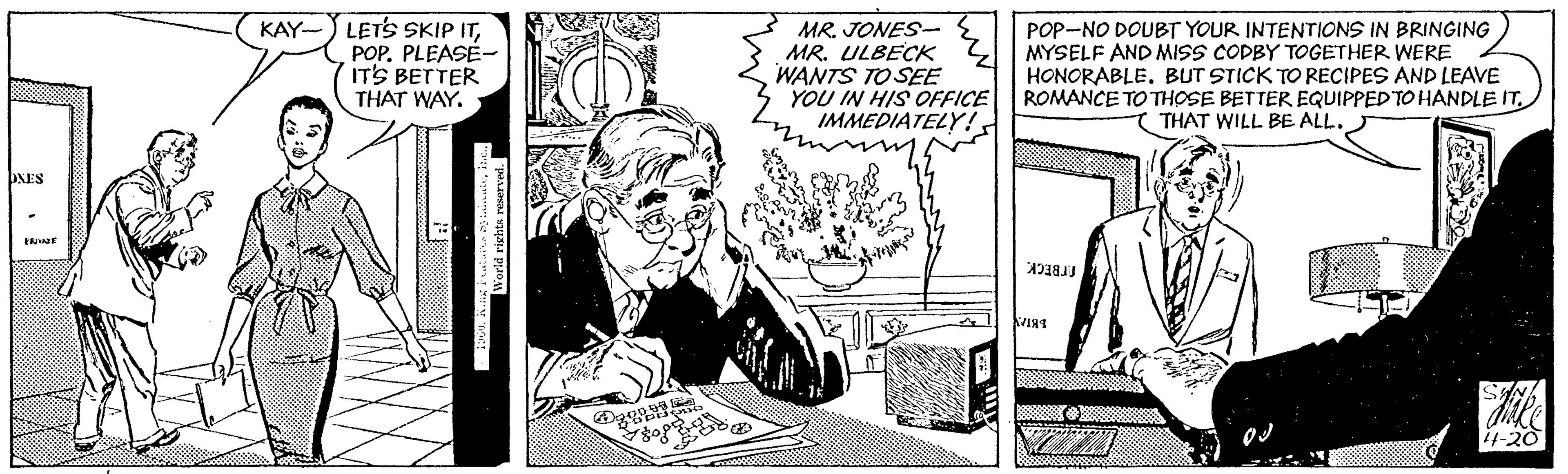 Illustration OCR: KAY-) LETS SKIP ITPOP. PLEASÉ- ITS BETTER THAT WAY. MR. JONES- MR. ULBECK WANTS TO SEE YOU IN HIS OFFICE IMMEDIATELY !POP-NO DOUBT YOUR INTENTIONS IN BRINGING MYSELF AND MISS COPBY TOGETHER WERE HONORABLE. BUT STICK TO RECIPES AND LEAVE ROMANCE TO THOSE BETTER EQUIPPED TO HANDLE IT THAT WILL BE ALL. ONES he frBECKi-20 World rishts reserved KAY-) LETS SKIP ITPOP. PLEASÉ- ITS BETTER THAT WAY. MR. JONES- MR. ULBECK WANTS TO SEE YOU IN HIS OFFICE IMMEDIATELY !POP-NO DOUBT YOUR INTENTIONS IN BRINGING MYSELF AND MISS COPBY TOGETHER WERE HONORABLE. BUT STICK TO RECIPES AND LEAVE ROMANCE TO THOSE BETTER EQUIPPED TO HANDLE IT THAT WILL BE ALL. ONES he frBECKi-20 World rishts reserved