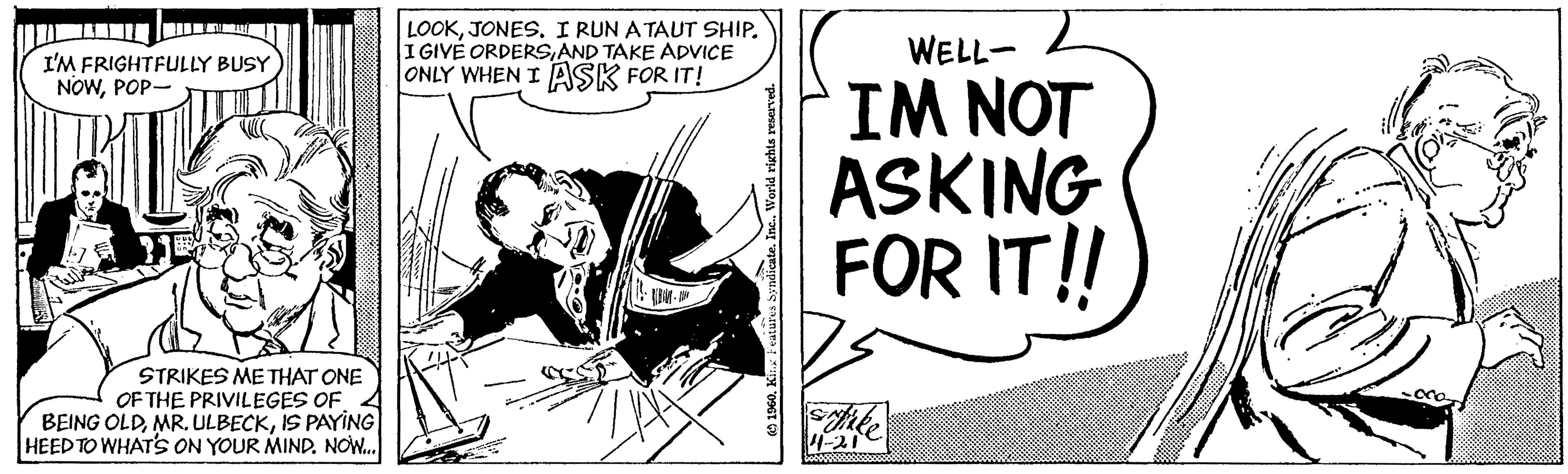 Humour OCR: LOOKJONES. I RUN ATAUT SHIP. I GIVE ORDERSAND TAKE ADVICE ONLY WHEN I ASK FOR IT! WELL- I'M FRIGHTFULLY BUSY NOWPOP- IM NOT ASKING FOR IT!! STRIKES ME THAT ONE OF THE PRIVILEGES OF BEING OLDIS PAYING HEED TO WHAT'S ON YOUR MIND. NOW. 4-21 LOOKJONES. I RUN ATAUT SHIP. I GIVE ORDERSAND TAKE ADVICE ONLY WHEN I ASK FOR IT! WELL- I'M FRIGHTFULLY BUSY NOWPOP- IM NOT ASKING FOR IT!! STRIKES ME THAT ONE OF THE PRIVILEGES OF BEING OLDMR. ULBECKIS PAYING HEED TO WHAT'S ON YOUR MIND. NOW. 4-21