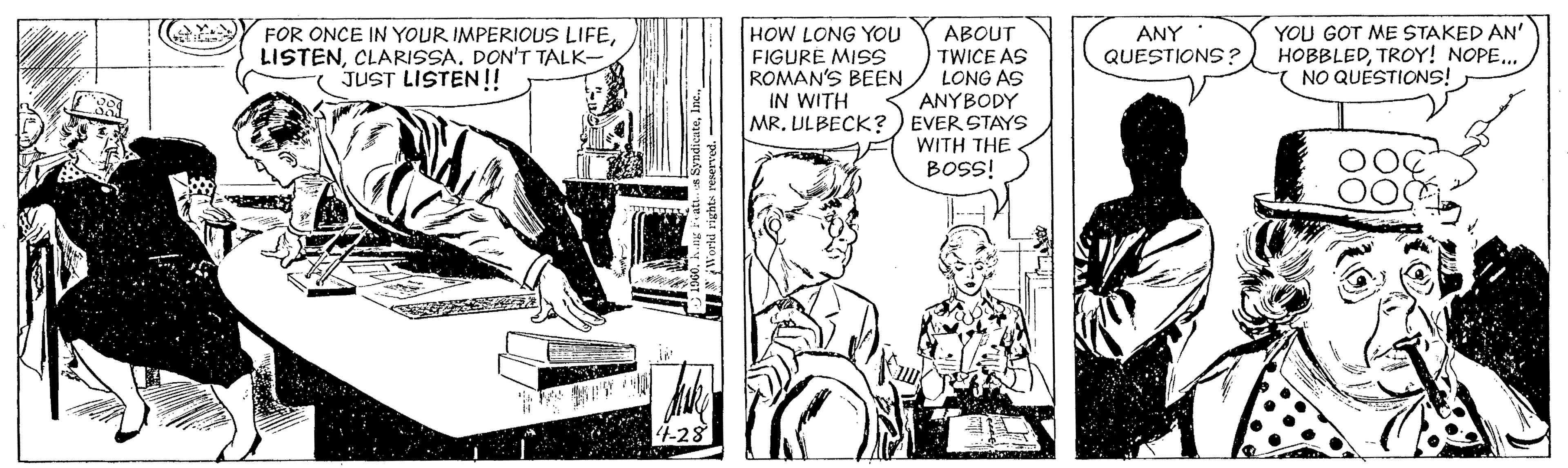 Comic book OCR: HOW LONG YOU FIGURE MISS ROMAN'S BEEN IN WITH ABOUT TWICE AS LONG AS ANYBODY MR. ULBECK? ) EVER STAYS WITH THE BOSS! YOU GOT ME STAKED AN' HOBBLEDTROY! NOPE.. ( NO QUESTIONS! FOR ONCE IN YOUR IMPERIOUS LIFECLARISSA. DON'T TALK- JUST LISTEN!! ANY QUESTIONS ? HOW LONG YOU FIGURE MISS ROMAN'S BEEN IN WITH ABOUT TWICE AS LONG AS ANYBODY MR. ULBECK? ) EVER STAYS WITH THE BOSS! YOU GOT ME STAKED AN' HOBBLEDTROY! NOPE.. ( NO QUESTIONS! FOR ONCE IN YOUR IMPERIOUS LIFECLARISSA. DON'T TALK- JUST LISTEN!! ANY QUESTIONS ?