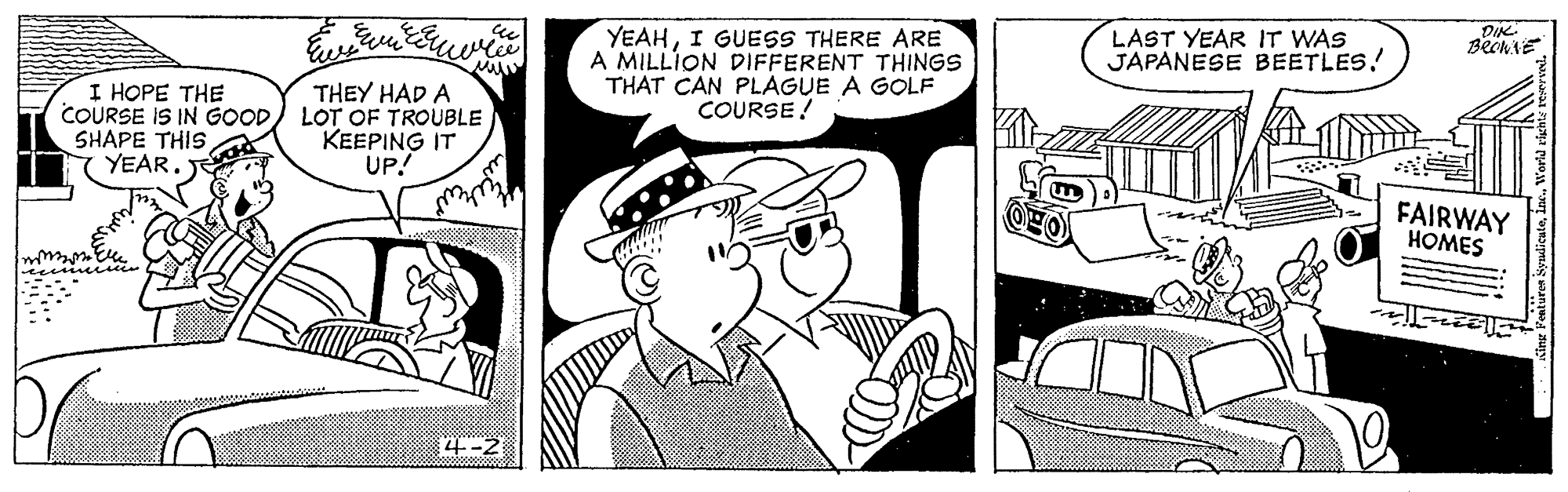 Art OCR: DIK BechiE YEAHI GUESS THERE ARE A MILLION DIFFERENT THINGS THAT CAN PLAGUE A GOLF COURSE! LAST YEAR IT WAS JAPANESE BEETLES! I HOPE THE COURSE IS IN GOOD) LOT OF TROUBLE SHAPE THIS YEAR. THEY HAD A KEEPING IT UP! FAIRWAY HOMES 4--2 DIK BechiE YEAHI GUESS THERE ARE A MILLION DIFFERENT THINGS THAT CAN PLAGUE A GOLF COURSE! LAST YEAR IT WAS JAPANESE BEETLES! I HOPE THE COURSE IS IN GOOD) LOT OF TROUBLE SHAPE THIS YEAR. THEY HAD A KEEPING IT UP! FAIRWAY HOMES 4--2