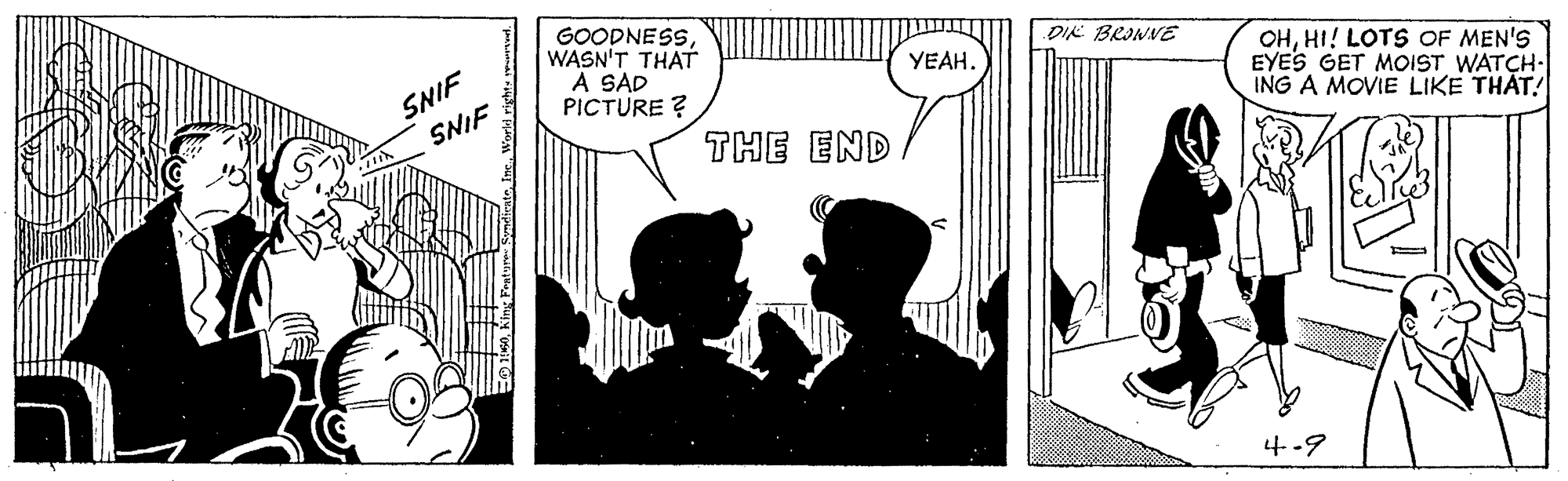 Conversation OCR: GOODNESSSNIF SNIF WASN'T THAT A SAD PICTURE ? DIK BRINNE YEAH. OHHI! LOTS OF MEN'S EYES GET MOIST WATCH- ING A MOVIE LIKE THAT! THE END 4-9 GOODNESSSNIF SNIF WASN'T THAT A SAD PICTURE ? DIK BRINNE YEAH. OHHI! LOTS OF MEN'S EYES GET MOIST WATCH- ING A MOVIE LIKE THAT! THE END 4-9