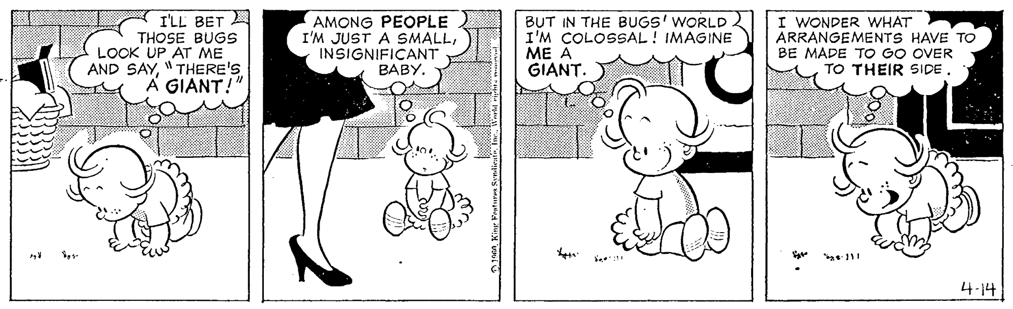 Jaw OCR: I'LL BET THOSE BUGS LOOK UP AT ME AND SAY"THERE'S A GIANT!" AMONG PEOPLE I'M JUST A SMALLINSIGNIFICANT BABY. BUT IN THE BUGS' WORLD2 I'M COLOSSAL! IMAGINE ?? ? GIANT. I WONDER WHAT ARRANGEMENTS HAVE TO BE MADE TO GO OVER TO THEIR SIDE. 4-14 I'LL BET THOSE BUGS LOOK UP AT ME AND SAY"THERE'S A GIANT!" AMONG PEOPLE I'M JUST A SMALLINSIGNIFICANT BABY. BUT IN THE BUGS' WORLD2 I'M COLOSSAL! IMAGINE ?? ? GIANT. I WONDER WHAT ARRANGEMENTS HAVE TO BE MADE TO GO OVER TO THEIR SIDE. 4-14