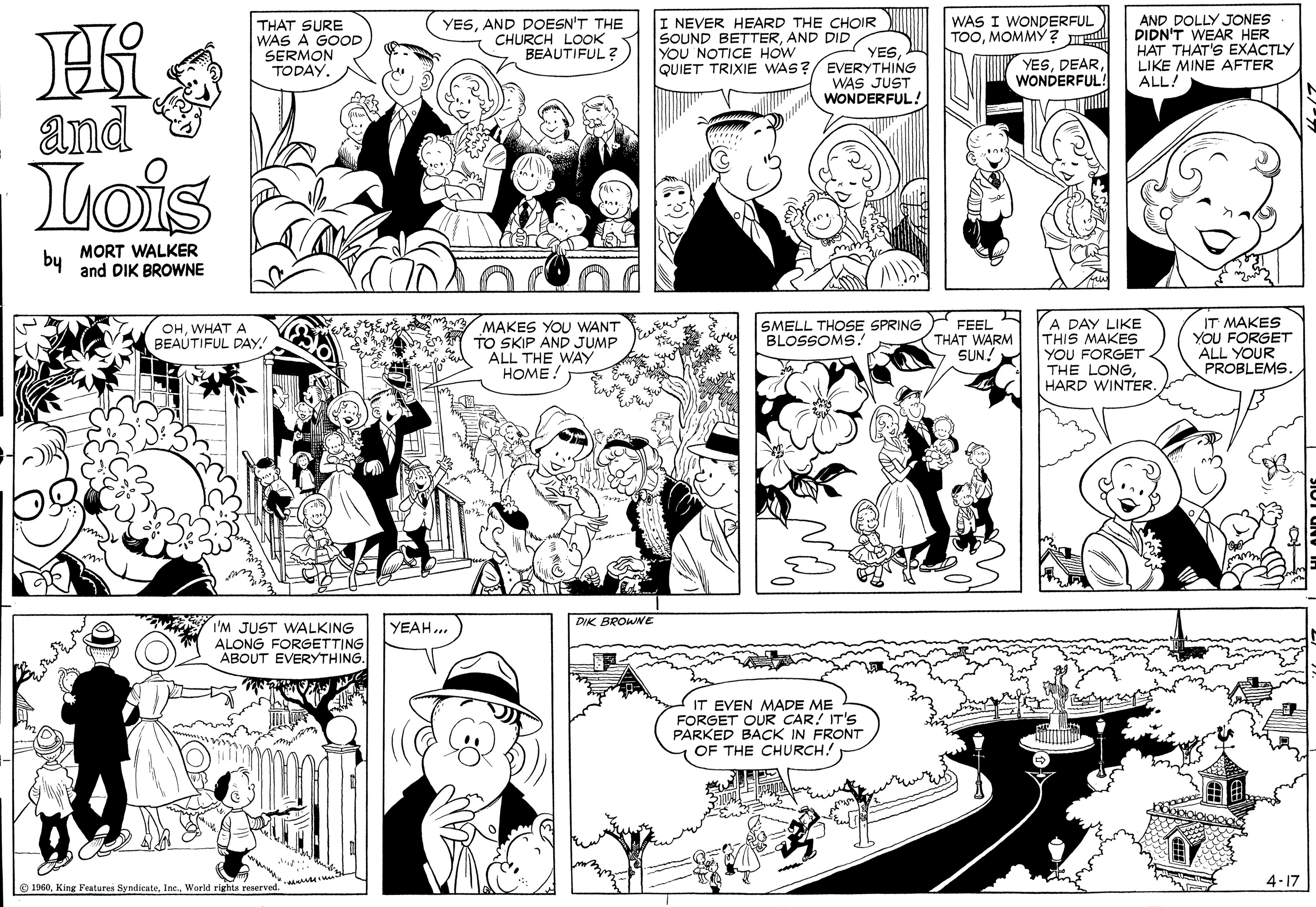 Organism OCR: AND DOLLY JONES DIDN'T WEAR HER HAT THAT'S EXACTLY LIKE MINE AFTER ALL! WAS I WONDERFUL TOOMOMMY ? THAT SURE WAS A GOOD SERMON TODAY. YESAND DOESN'T THE CHURCH LOOK BEAUTIFUL ? I NEVER HEARD THE CHOIR SOUND BETTERAND DID YOU NOTICE HOW QUIET TRIXIE WAS? YES EVERYTHING WAS JUST WONDERFUL!WONDERFUL! and Lois MORT WALKER by and DIK BROWNE MAKES YOU WANT TO SKIP AND JUMP ALL THE WAY HOME SMELL THOSE SPRING FEEL (THÁT WARM SUN! YA DAY LIKE THIS MAKES YOU FORGET THE LONGHARD WINTER. IT MAKES YOU FORGET ALL YOUR PROBLEMS. OHWHAT A BEAUTIFUL DAY! BLOSSOMS. DIK BROWNE I'M JUST WALKING ALONG FORGETTING ABOUT EVERYTHING. YEAH.. IT EVEN MADE ME FORGET OUR CAR! IT'S PARKED BACK IN FRONT OF THE CHURCH. 4-17 O 1960World righte reserved. ** AND DOLLY JONES DIDN'T WEAR HER HAT THAT'S EXACTLY LIKE MINE AFTER ALL! WAS I WONDERFUL TOOMOMMY ? THAT SURE WAS A GOOD SERMON TODAY. YESAND DOESN'T THE CHURCH LOOK BEAUTIFUL ? I NEVER HEARD THE CHOIR SOUND BETTERAND DID YOU NOTICE HOW QUIET TRIXIE WAS? YES EVERYTHING WAS JUST WONDERFUL!WONDERFUL! and Lois MORT WALKER by and DIK BROWNE MAKES YOU WANT TO SKIP AND JUMP ALL THE WAY HOME SMELL THOSE SPRING FEEL (THÁT WARM SUN! YA DAY LIKE THIS MAKES YOU FORGET THE LONGHARD WINTER. IT MAKES YOU FORGET ALL YOUR PROBLEMS. OHWHAT A BEAUTIFUL DAY! BLOSSOMS. DIK BROWNE I'M JUST WALKING ALONG FORGETTING ABOUT EVERYTHING. YEAH.. IT EVEN MADE ME FORGET OUR CAR! IT'S PARKED BACK IN FRONT OF THE CHURCH. 4-17 O 1960King Features SyndicateWorld righte reserved. **