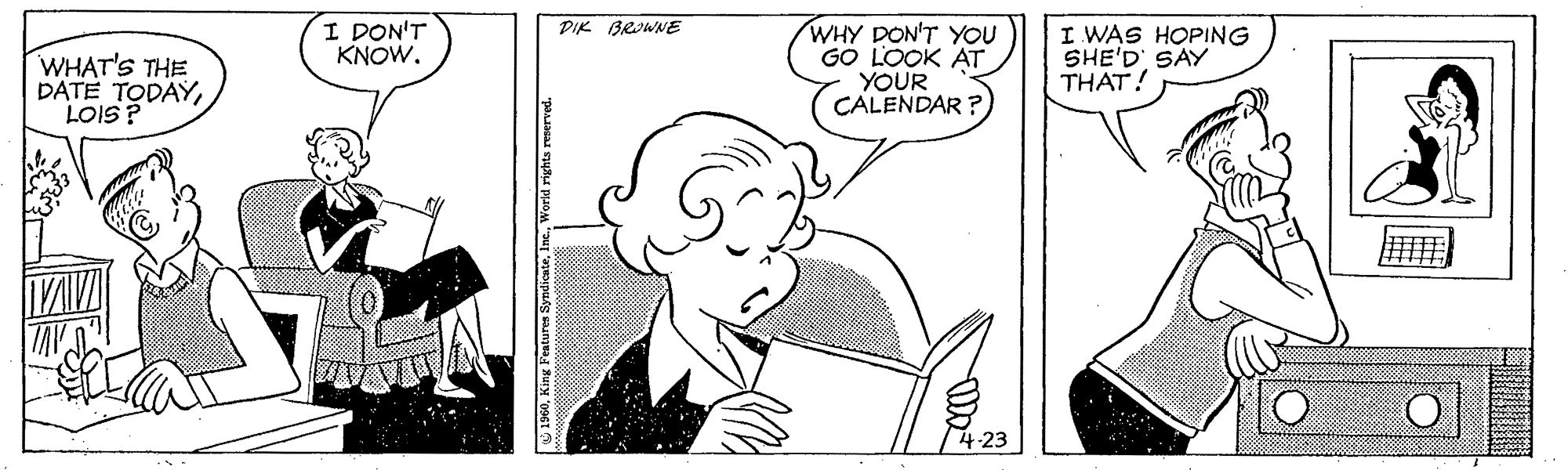 Art OCR: I DON'T KNOW. PIK BROWNE WHAT'S THE DATE TODAYLOIS? WHY DON'T YOU GO LOOK AT YOUR CALENDAR ? I WAS HOPING SHE'D SAY THAT! 1960World rights I DON'T KNOW. PIK BROWNE WHAT'S THE DATE TODAYLOIS? WHY DON'T YOU GO LOOK AT YOUR CALENDAR ? I WAS HOPING SHE'D SAY THAT! 1960King Featuren SyndiesteWorld rights