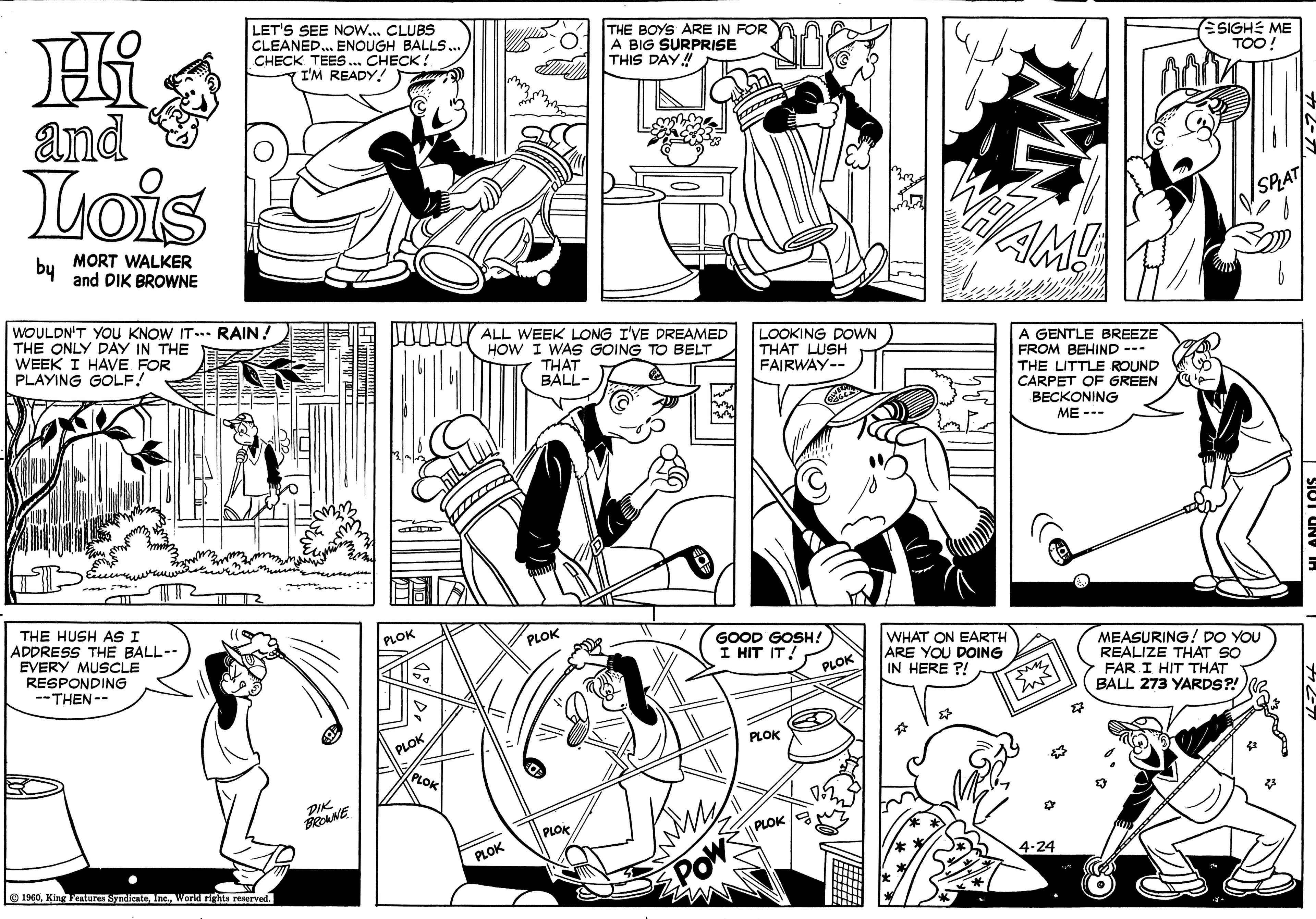 Jaw OCR: LET'S SEE NOW.. CLUBS CLEANED. ENOUGH BALLS.. CHECK TEES... CHECK: 7 I'M READY! THE BOYS ARE IN FOR A BIG SURPRISE THIS DAY! ESIGHE ME TOO! and Lois SRAT bu MORT WALKER and DIK BROWNE AM WOULDN'T YOU KNOW IT... RAIN. THE ONLY DAY IN THE WEEK I HAVE FOR PLAYING GOLF! WW ALL WEEK LONG IVE DREAMED HOW I WAS GOING TO BELT LOOKING DOWN THAT LUSH FAIRWAY-- A GENTLE BREEZE FROM BEHIND --- THE LITTLE ROUND CARPET OF GREEN THAT BALL- BECKONING ME --- THE HUSH AS I ADDRESS THE BALL-- EVERY MUSCLE RESPONDING -- THEN-- PLOK PLOK GOOD GOSH! I HIT IT WHAT ON EARTH ARE YOU DOING IN HERE ?! MEASURING! DO YOU REALIZE THAT SO FAR I HIT THAT BALL 273 YARDS?! PLOK PLOK PLOK PLOK PLOK PLOK PLOK 4-24 1940Inc. Warld rights reserved. MN LET'S SEE NOW.. CLUBS CLEANED. ENOUGH BALLS.. CHECK TEES... CHECK: 7 I'M READY! THE BOYS ARE IN FOR A BIG SURPRISE THIS DAY! ESIGHE ME TOO! and Lois SRAT bu MORT WALKER and DIK BROWNE AM WOULDN'T YOU KNOW IT... RAIN. THE ONLY DAY IN THE WEEK I HAVE FOR PLAYING GOLF! WW ALL WEEK LONG IVE DREAMED HOW I WAS GOING TO BELT LOOKING DOWN THAT LUSH FAIRWAY-- A GENTLE BREEZE FROM BEHIND --- THE LITTLE ROUND CARPET OF GREEN THAT BALL- BECKONING ME --- THE HUSH AS I ADDRESS THE BALL-- EVERY MUSCLE RESPONDING -- THEN-- PLOK PLOK GOOD GOSH! I HIT IT WHAT ON EARTH ARE YOU DOING IN HERE ?! MEASURING! DO YOU REALIZE THAT SO FAR I HIT THAT BALL 273 YARDS?! PLOK PLOK PLOK PLOK PLOK PLOK PLOK 4-24 1940King Features SyndienteInc. Warld rights reserved. MN