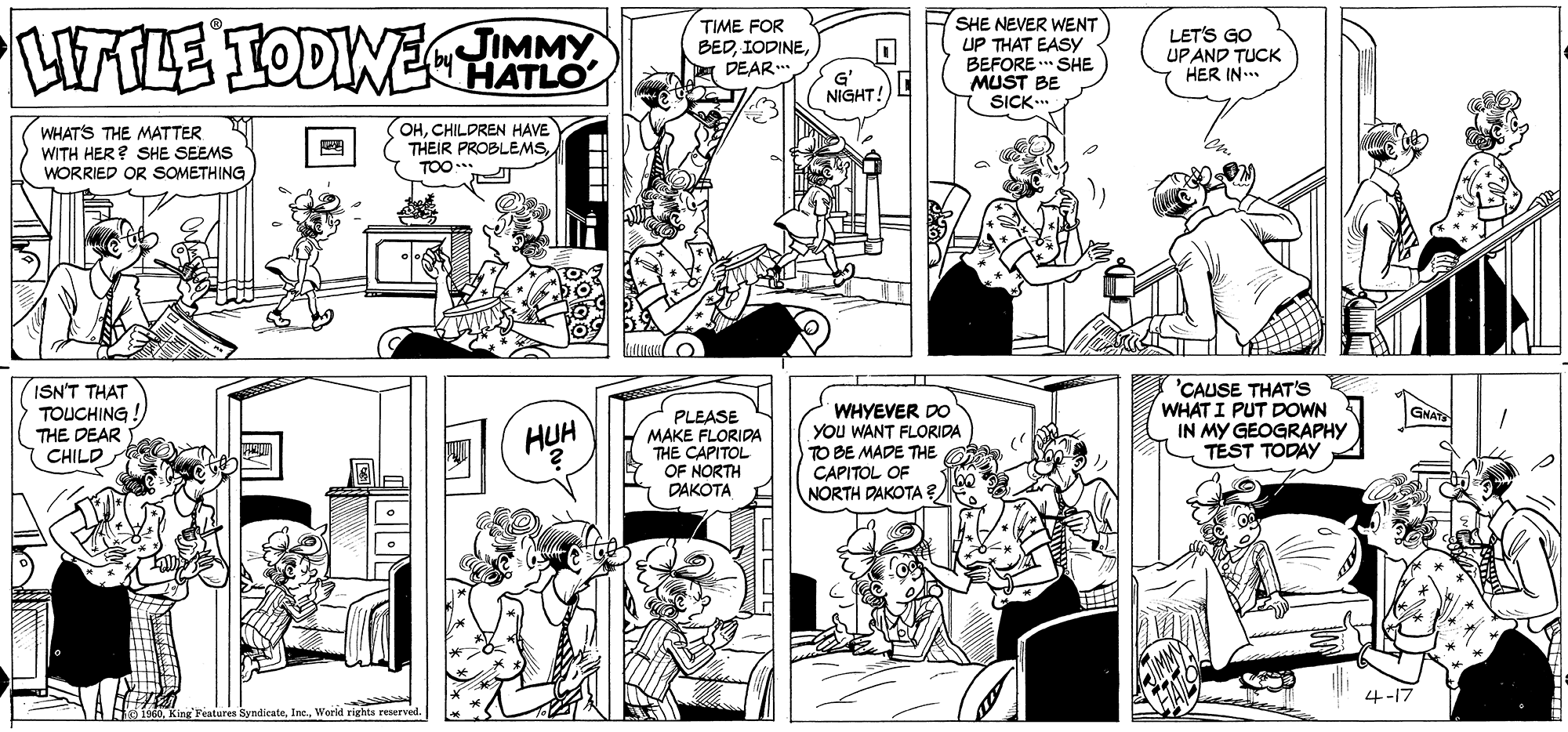 Comic book OCR: HTTLE TODINHATLO TIME FOR BEDDEAR.. SHE NEVER WENT UP THAT EASY BEFORE .. SHE MUST BE SICK.. JIMMY LET'S GO UPAND TUCK HER IN... G' NIGHT! WHATS THE MATTER WITH HER? SHE SEEMS WORRIED OR SOMETHING OHCHILDREN HAVE THEIR PROBLEMSTOO TOO. ISN'T THAT TOUCHING THE DEAR WHYEVER DO YOu WANT FLORIDA TO BE MADE THE CAPITOL OF NORTH DAKOTA 'CAUSE THAT'S WHAT I PUT DOWN IN MY GEOGRAPHY TEST TODAY GNAT PLEASE MAKE FLORIDA THE CAPITOL OF NORTH DAKOTA HUH CHILD 4-17 1960World rights reserved. HTTLE TODINHATLO TIME FOR BEDDEAR.. SHE NEVER WENT UP THAT EASY BEFORE .. SHE MUST BE SICK.. JIMMY LET'S GO UPAND TUCK HER IN... G' NIGHT! WHATS THE MATTER WITH HER? SHE SEEMS WORRIED OR SOMETHING OHCHILDREN HAVE THEIR PROBLEMSTOO TOO. ISN'T THAT TOUCHING THE DEAR WHYEVER DO YOu WANT FLORIDA TO BE MADE THE CAPITOL OF NORTH DAKOTA 'CAUSE THAT'S WHAT I PUT DOWN IN MY GEOGRAPHY TEST TODAY GNAT PLEASE MAKE FLORIDA THE CAPITOL OF NORTH DAKOTA HUH CHILD 4-17 1960King Features SyndicateWorld rights reserved.