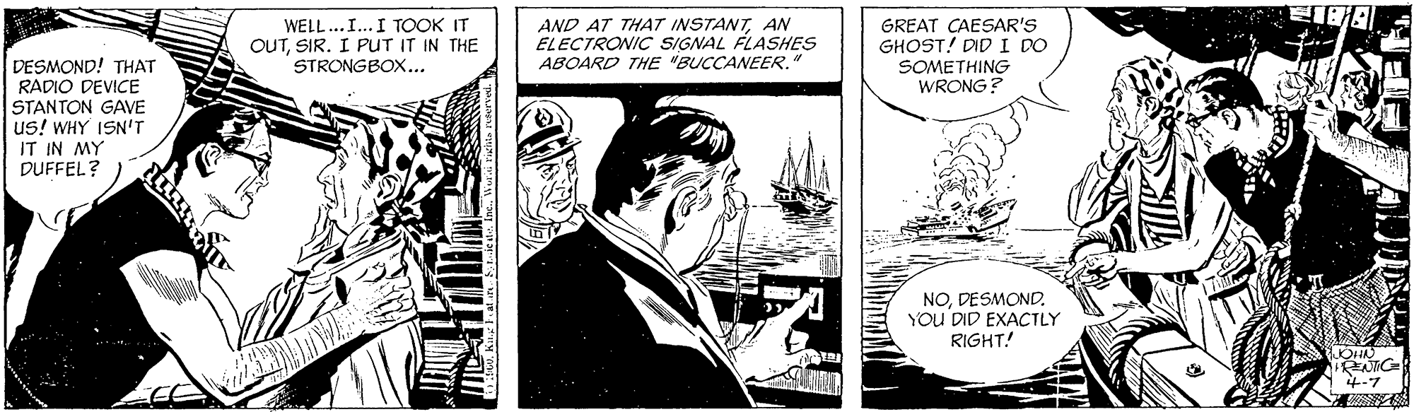 Illustration OCR: WELL...I... I TOOK IT OUTSIR. I PUT IT IN THE STRONGBOX... AND AT THAT INSTANTAN ELECTRONIC SIGNAL FLASHES ABOARD THE "BUCCANEER.' GREAT CAESAR'S GHOST! DID I DO DESMOND! THAT RADIO DEVICE STANTON GAVE us! WHY ISN'T IT IN MY DUFFEL? SOMETHING WRONG? NODESMOND. You DID EXACTLY RIGHT! WELL...I... I TOOK IT OUTSIR. I PUT IT IN THE STRONGBOX... AND AT THAT INSTANTAN ELECTRONIC SIGNAL FLASHES ABOARD THE "BUCCANEER.' GREAT CAESAR'S GHOST! DID I DO DESMOND! THAT RADIO DEVICE STANTON GAVE us! WHY ISN'T IT IN MY DUFFEL? SOMETHING WRONG? NODESMOND. You DID EXACTLY RIGHT!