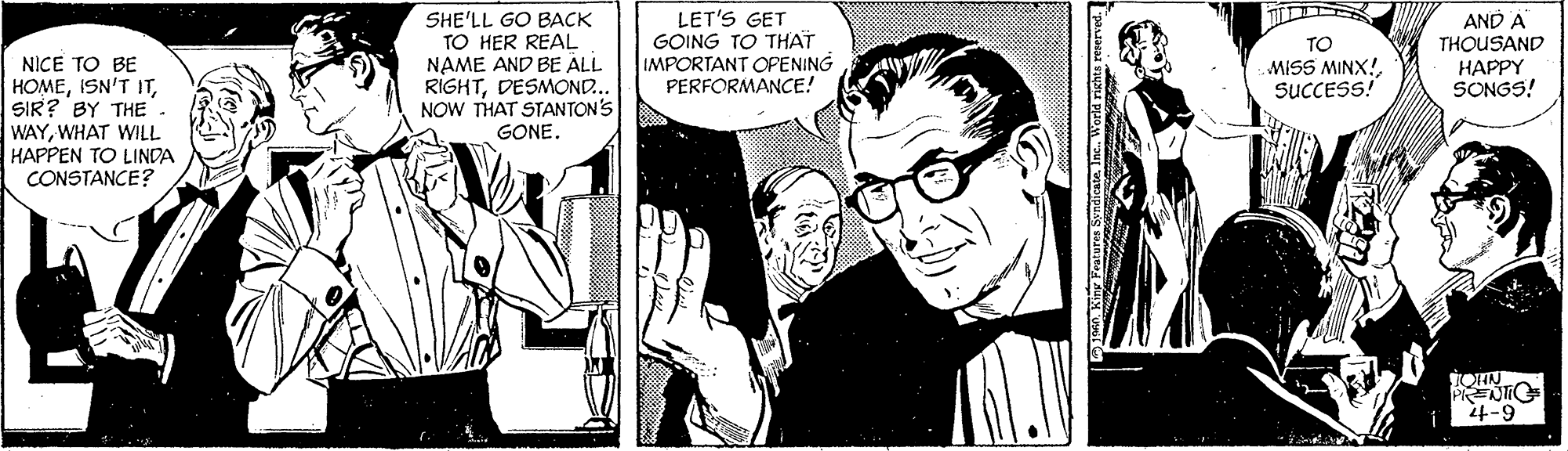 Illustration OCR: SHE'LL GO BACK TO HER REAL NAME AND BE ALL RIGHTDESMOND.. NOW THAT STANTON'S GONE. LET'S GET GOING TO THAT IMPORTANT OPENING PERFORMANCE! AND A THOUSAND TO MISS MINX!SUCCESS! NICE TO BE HOMESIR? BY THE WAYWHAT WILL HAPPEN TO LINDA CONSTANCE? HAPPY SONGS! 6-t Kiny Frataa Syndieateinc. World righ SHE'LL GO BACK TO HER REAL NAME AND BE ALL RIGHTDESMOND.. NOW THAT STANTON'S GONE. LET'S GET GOING TO THAT IMPORTANT OPENING PERFORMANCE! AND A THOUSAND TO MISS MINX!SUCCESS! NICE TO BE HOMEISN'T ITSIR? BY THE WAYWHAT WILL HAPPEN TO LINDA CONSTANCE? HAPPY SONGS! 6-t Kiny Frataa Syndieateinc. World righ