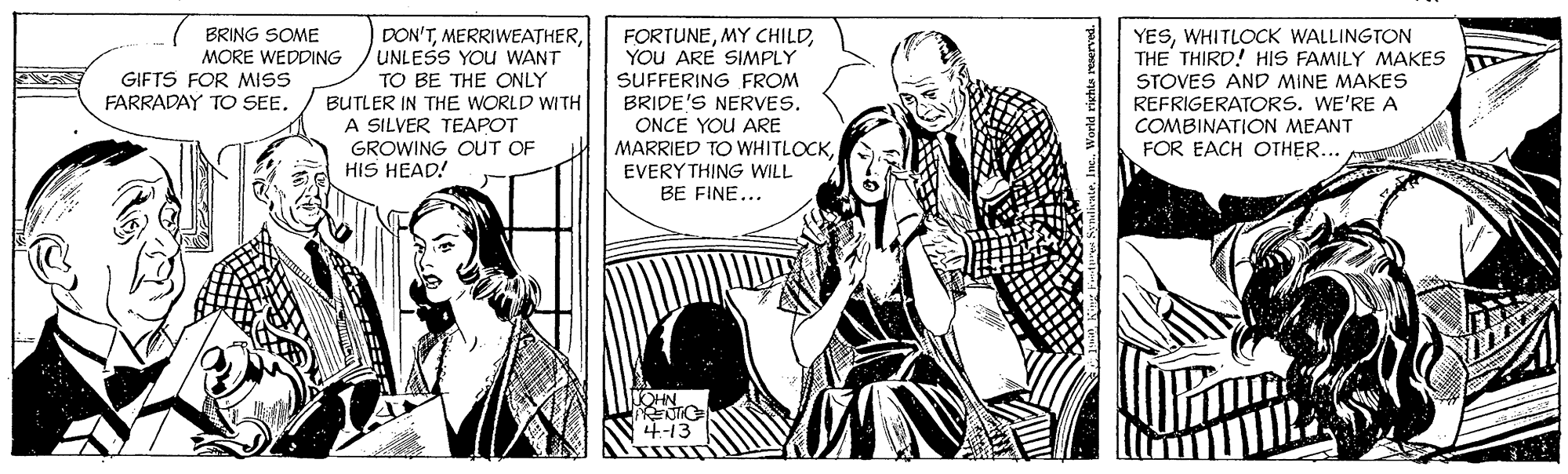 Illustration OCR: DON'TUNLESS YOU WANT TO BE THE ONLY YESWHITLOCK WALLINGTON THE THIRD! HIS FAMILY MAKES FORTUNEYOU ARE SIMPLY SUFFERING FROM BRIDE'S NERVES. ONCE YOU ARE MARRIED TO WHITLOCKEVERY THING WILL BE FINE... BRING SOME MORE WEDDING GIFTS FOR MISS FARRADAY TO SEE. BUTLER IN THE WORLD WITH A SILVER TEAPOT GROWING OUT OF HIS HEAD! STOVES AND MINE MAKES REFRIGERATORS. WE'RE A COMBINATION MEANT FOR EACH OTHER... OHN 4-13 DON'TUNLESS YOU WANT TO BE THE ONLY YESWHITLOCK WALLINGTON THE THIRD! HIS FAMILY MAKES FORTUNEMY CHILDYOU ARE SIMPLY SUFFERING FROM BRIDE'S NERVES. ONCE YOU ARE MARRIED TO WHITLOCKEVERY THING WILL BE FINE... BRING SOME MORE WEDDING GIFTS FOR MISS FARRADAY TO SEE. BUTLER IN THE WORLD WITH A SILVER TEAPOT GROWING OUT OF HIS HEAD! STOVES AND MINE MAKES REFRIGERATORS. WE'RE A COMBINATION MEANT FOR EACH OTHER... OHN 4-13
