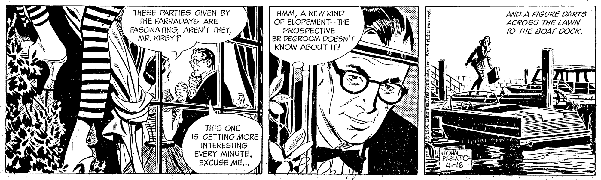 Comics OCR: THESE PARTIES GIVEN BY THE FARRADAYS ARE FASCINATINGMR. KIRBY ? HMMA NEW KIND OF ELOPEMENT-- THE AND A FIGURE DARTS ACROSS THE LAWN TO THE BOAT DOCK. PROSPECTIVE BRIDEGROOM DOESN'T KNOW ABOUT IT! THIS ONE IS GETTING MORE INTERESTING EVERY MINUTEEXCUSE ME... JOHN PRENTIC 4-16 SncateWorld rights reserved. THESE PARTIES GIVEN BY THE FARRADAYS ARE FASCINATINGAREN'T THEYMR. KIRBY ? HMMA NEW KIND OF ELOPEMENT-- THE AND A FIGURE DARTS ACROSS THE LAWN TO THE BOAT DOCK. PROSPECTIVE BRIDEGROOM DOESN'T KNOW ABOUT IT! THIS ONE IS GETTING MORE INTERESTING EVERY MINUTEEXCUSE ME... JOHN PRENTIC 4-16 SncateWorld rights reserved.