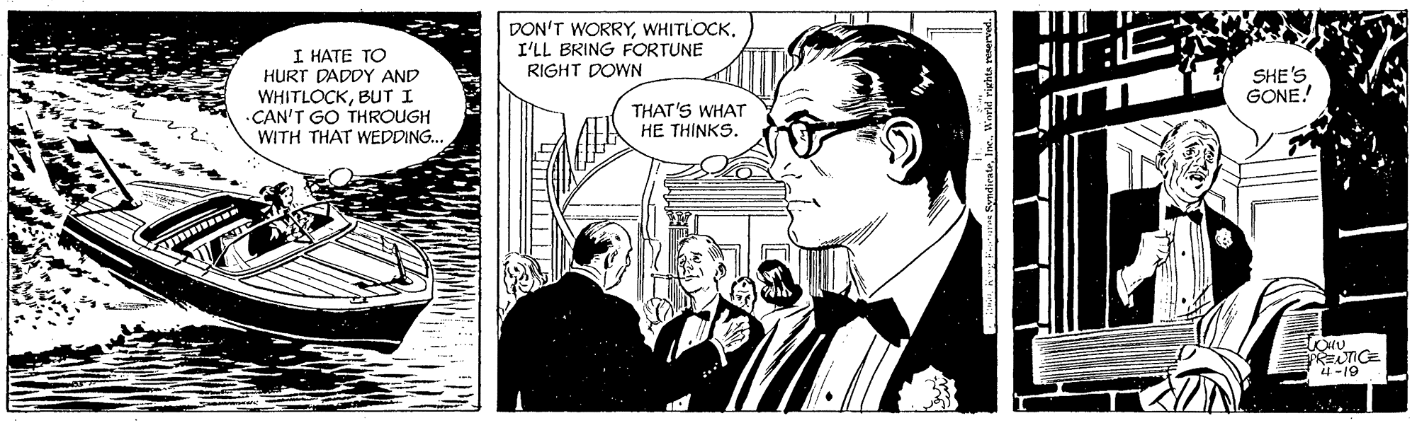 Art OCR: DON'T WORRYWHITLOCK. I'LL BRING FORTUNE I HATE TO HURT DADDY AND WHITLOCKBUT I CAN'T GO THROUGH WITH THAT WEDDING. RIGHT DOWN SHE'S GONE! THAT'S WHAT HE THINKS. PRENTICE 4 -19 DON'T WORRYWHITLOCK. I'LL BRING FORTUNE I HATE TO HURT DADDY AND WHITLOCKBUT I CAN'T GO THROUGH WITH THAT WEDDING. RIGHT DOWN SHE'S GONE! THAT'S WHAT HE THINKS. PRENTICE 4 -19