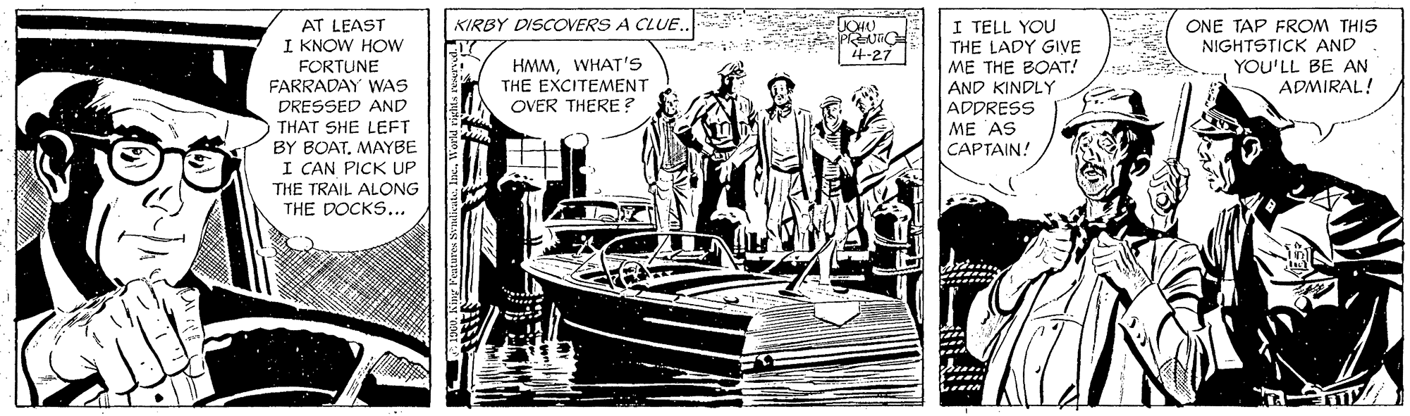 Comic book OCR: KIRBY DISCOVERS A CLUE.. I TELL YOU THE LADY GIVE ME THE BOAT! AT LEAST ONE TAP FROM THIS NIGHTSTICK AND YOU'LL BE AN ADMIRAL! I KNOW HOW 4-27 FORTUNE FARRADAY WAS HMMWHAT'S THE EXCITEMENT OVER THERE ? AND KINDLY ADPRESS DRESSED AND THAT SHE LEFT BY BOATMAYBE I CAN PICK UP ME AS CAPTAIN! THE TRAIL ALONG THE DOCKS... KIRBY DISCOVERS A CLUE.. I TELL YOU THE LADY GIVE ME THE BOAT! AT LEAST ONE TAP FROM THIS NIGHTSTICK AND YOU'LL BE AN ADMIRAL! I KNOW HOW 4-27 FORTUNE FARRADAY WAS HMMWHAT'S THE EXCITEMENT OVER THERE ? AND KINDLY ADPRESS DRESSED AND THAT SHE LEFT BY BOATMAYBE I CAN PICK UP ME AS CAPTAIN! THE TRAIL ALONG THE DOCKS...