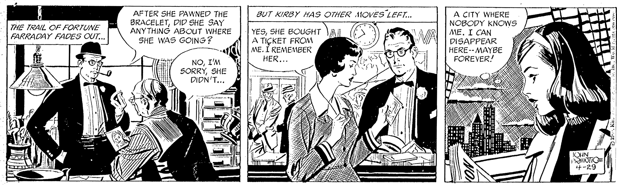 Sharing OCR: BUT KIRBY HAS OTHER MOVES LEFT... AFTER SHE PAWNED THE BRACELETDID SHE SAY ANYTHING ABOUT WHERE SHE WAS GOING? A CITY WHERE NOBODY KNOWS ME. I CAN DISAPPEAR HERE--MAYBE FOREVER! THE TRAIL OF FORTUNE FARRADAY FADES OUT... YESSHE BOUGHT AJ A TIÇKET FROM ME. I REMEMBER HER... WA NOI'M SORRYSHE DIDN'T... OHN 4-29 YON BUT KIRBY HAS OTHER MOVES LEFT... AFTER SHE PAWNED THE BRACELETDID SHE SAY ANYTHING ABOUT WHERE SHE WAS GOING? A CITY WHERE NOBODY KNOWS ME. I CAN DISAPPEAR HERE--MAYBE FOREVER! THE TRAIL OF FORTUNE FARRADAY FADES OUT... YESSHE BOUGHT AJ A TIÇKET FROM ME. I REMEMBER HER... WA NOI'M SORRYSHE DIDN'T... OHN 4-29 YON