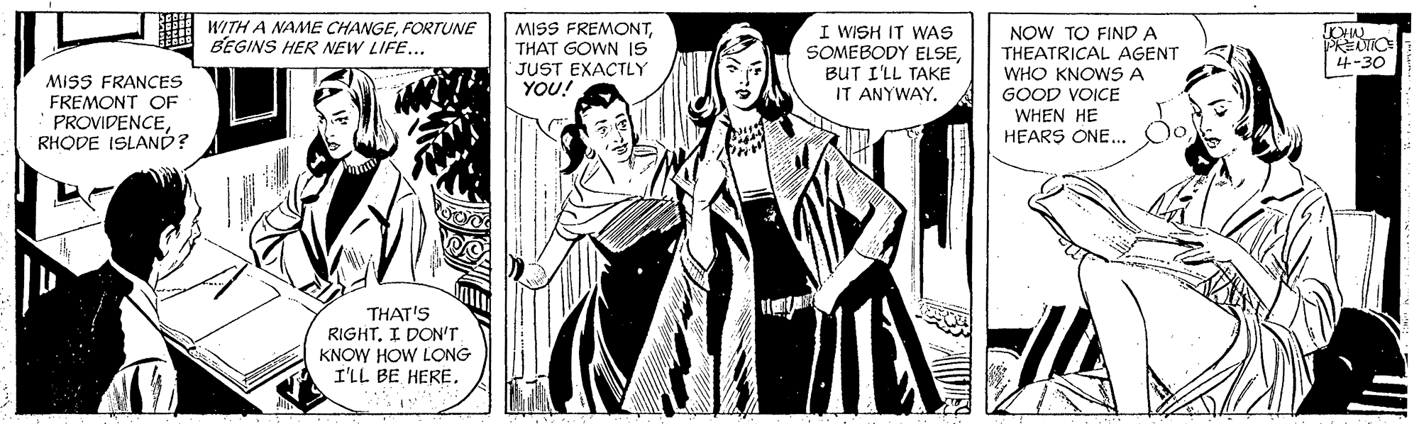 Parallel OCR: WITH A NAME CHANGEFORTUNE BEGINS HER NEW LIFE... MISS FREMONTTHAT GOWN IS JUST EXACTLY YOU! I WISH IT WAS SOMEBODY ELSEBUT I'LL TAKE IT ANYWAY. NOW TO FIND A THEATRICAL AGENT WHO KNOWS A GOOD VOICE WHEN HE HEARS ONE... PREIO 4-30 MISS FRANCES FREMONT OF PROVIDENCERHODE ISLANÓ? THAT'S RIGHTI DON'T KNOW HOW LONG I'LL BE HERE. WITH A NAME CHANGEFORTUNE BEGINS HER NEW LIFE... MISS FREMONTTHAT GOWN IS JUST EXACTLY YOU! I WISH IT WAS SOMEBODY ELSEBUT I'LL TAKE IT ANYWAY. NOW TO FIND A THEATRICAL AGENT WHO KNOWS A GOOD VOICE WHEN HE HEARS ONE... PREIO 4-30 MISS FRANCES FREMONT OF PROVIDENCERHODE ISLANÓ? THAT'S RIGHTI DON'T KNOW HOW LONG I'LL BE HERE.