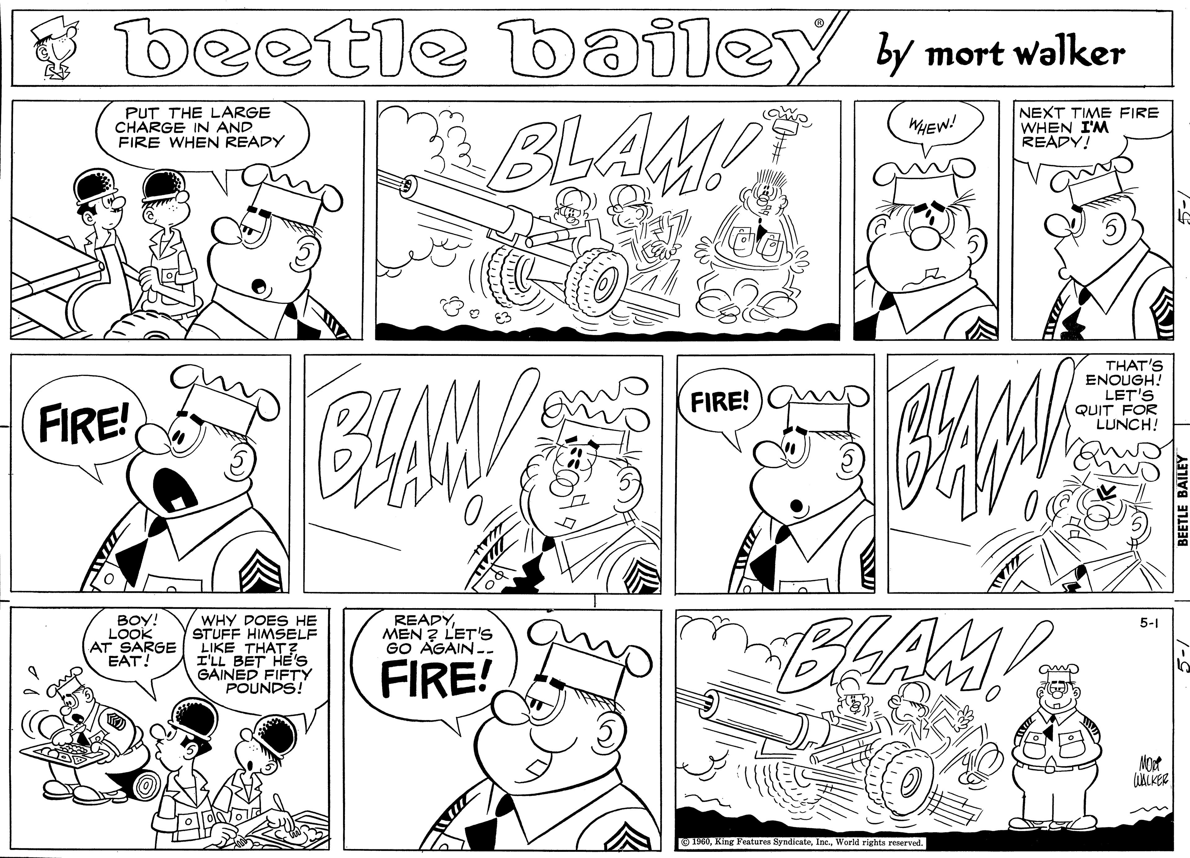 Black OCR: beetle e bailey y mort walker BLAM! PUT THE LARGE CHARGE IN AND FIRE WHEN READY NEXT TIME FIRE WHEN I'M READY! WHEW! THAT'S ENOUGH! LET'S QUIT FOR LUNCH! FIRE! FIRE! WHY DOES HE STUFF HIMSELF AT SARGE LIKE THAT? I'LL BET HE's GAINED FIFTY POUNDS! BLAM! BOY! LOOK READYMEN ? L'ET'S GO AGAIN. 5-1 EAT! FIRE! O 190World rights reserved. beetle e bailey y mort walker BLAM! PUT THE LARGE CHARGE IN AND FIRE WHEN READY NEXT TIME FIRE WHEN I'M READY! WHEW! THAT'S ENOUGH! LET'S QUIT FOR LUNCH! FIRE! FIRE! WHY DOES HE STUFF HIMSELF AT SARGE LIKE THAT? I'LL BET HE's GAINED FIFTY POUNDS! BLAM! BOY! LOOK READYMEN ? L'ET'S GO AGAIN. 5-1 EAT! FIRE! O 190King Features SyndicateWorld rights reserved.