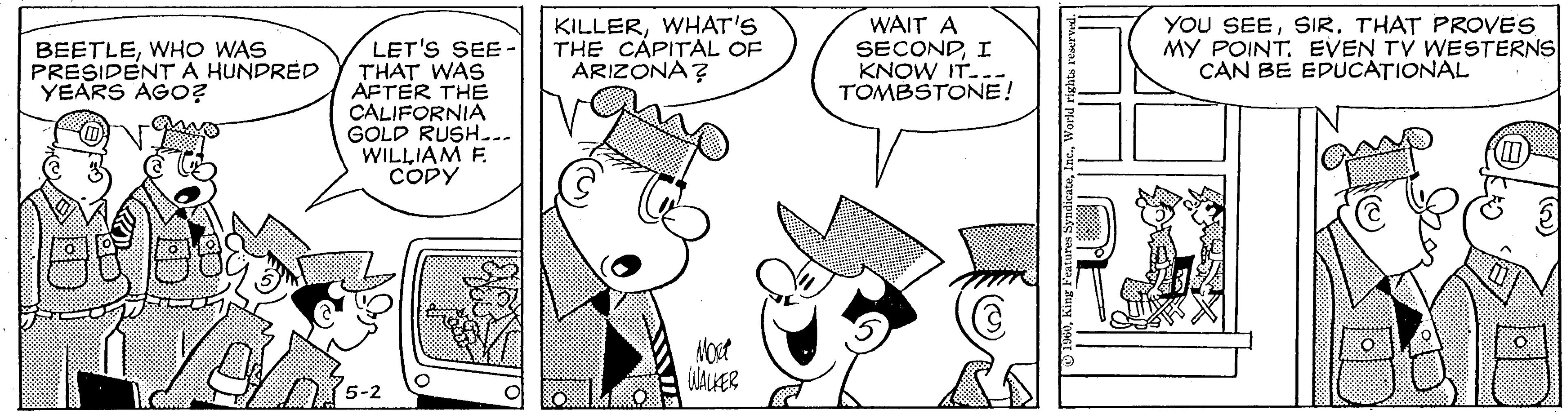 Drawing OCR: BEETLEWHO WAS PRESIDENTA HUNDRED YEARS AGo? KILLERWHAT'S THE CAPITAL OF ARIZONA? WAIT A SECONDI KNOW IT..- TOMBSTONE! YOU SEESIR. THAT PROVES MY POINT. EVEN TV WESTERNS CAN BE EDUCATIONAL LET'S SEE- THAT WAS AFTER THE CALIFORNIA GOLD RUSH... WILLIAM F. CODY Nost WALHER BEETLEWHO WAS PRESIDENTA HUNDRED YEARS AGo? KILLERWHAT'S THE CAPITAL OF ARIZONA? WAIT A SECONDI KNOW IT..- TOMBSTONE! YOU SEESIR. THAT PROVES MY POINT. EVEN TV WESTERNS CAN BE EDUCATIONAL LET'S SEE- THAT WAS AFTER THE CALIFORNIA GOLD RUSH... WILLIAM F. CODY Nost WALHER